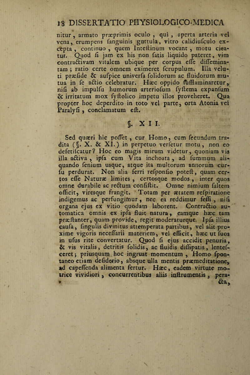 nitur , annato praeprimis oculo , qui , aperta arteria vel vena, erumpens fanguinis guttula, vitro calidiufculo ex¬ cepta , continuo , quem Inteffinum vocant , motu ciea¬ tur. Quod fi jam ex his non fatis liquido pateret, vim contra&ivam viralem ubique per corpus effe diflemina- tam ; ratio certe omnem eximeret fcrupulum. Illa velu- ti prsefide 6c aufpice univerfa folidorum ac fluidorum mu¬ tua in fe a£Ho celebratur. Haec oppido ftifflaminaretur, nifl ab impulfu humorum arteriofum fyftema expanfum & irritatum mox fyflolico impetu illos proveheret. Qua propter hoc deperdito in toto vel parte, orta Atonia vei Paralyfi , conclamatum eft. §. X I I. Sed quaeri hic poflet , cur Homo, cum fecundum tra¬ dita (§. X. & XI.) in perpetuo verfetur motu, non eo defetifeatur? Hoc eo magis mirum videtur, quoniam vis illa a&iva , ipfa cum Vita inchoata, ad fummum ali¬ quando fenium usque, atque ita multorum annorum cur- fu perdurat. Non alia ferri refponlio poteff:, quam cer¬ tos efle Naturae limites , certosque modos , inter quos omne durabile ac reftum confifiit. Omne nimium faltem officit, viresque frangit. Totam per aetatem refpiratione indigemus ac perfungimur , nec ea reddimur fefli , nifl organa ejus ex vitio quodam laborent. Contra&io au- tomatica omnis ex ipfa fluit natura, eamque haec tam praelfanter, quam provide, regit moderaturque. Ipfa illius caufa, fingulis divinitus attemperata partibus, vel alit pro¬ xime vigoris neceffarii materiem, vei efficit, haec ut fuos in ufus rite convertatur. Quod fi ejus accidit penuria, & vis vitalis, detritis folidis, ac fluidis diflipatis, lentef- ceret; priusquam hoc ingruat momentum , Homo fpon- taneo etiam defiderio, absque ulla mentis praemeditatione, ad capeflenda alimenta fertur. Haec, eadem virtute mo- irice vividiori, concurrentibus aliis iniirumentis, pera- ♦ &a.