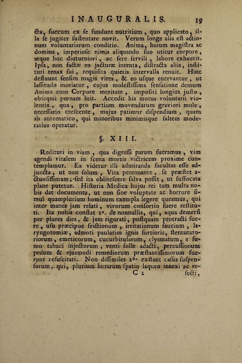 &a, fuccum ex Te fundunt nutritium , quo applicato , il¬ la fe jugiter fuftentare novit. Verum longe alia eft aCtio- num voluntariarum conditio. Anima, harum magiftra ac domina , imperiofe nimis aliquando fuo utitur corpore, atque hoc diuturniori , ac fere fervili , labore exhaurit. Ipfa, non faCtas eo jaCturas intenta, diftraCta aliis, indi¬ turi tenax fui , requilita quietis intervalla renuit. Hinc defluunt fenfim magis vires , & eo ufque enervantur , ut laflitudo inoriatur , cujus moleftiflima fenfatione demum Anima cum Corpore meritam , impoliti longius jufto , obfequii poenam luit. Accedit his motus voluntarii vio¬ lentia , qua , pro partium movendarum graviori mole , neceflario crefcente , majus patimur difpendium , quam ab automatico, qui minoribus minimisque faltem mode¬ ratius operatur. 5. XIII. Redituri in viam , qua digrefli parum fueramus , vim agendi vitalem in fcena mortis viCtricem proxime con¬ templamur. Ea videtur illi admiranda facultas efle ad¬ juncta, ut non folum , Vita perennante , fe praeftet a- Ctuofiflimam; -fed ita oblitefcere falva poflit, ut fuffocata plane putetur. Hiftoria Medica hujus rei tam multa no¬ bis dat documenta, ut non line voluptate ac horrore fl- mul quamplurium hominum exempla legere queamus, qui inter manes jam relati, vivorum confortio fuere reftitu- ti. Ita nobis conflat i°. de nonnullis, qui, aqua demerfl per plures dies, & jam rigorati, poftquam protraCti fue¬ re , ufu prascipue friCtionum , irritationum faucium , la¬ ryngotomias , admoti paulatim ignis fortioris, fternutato- riorum, emeticorum, cucurbitularum, clysmatum, e fu¬ mo tabaci injeCtorum , venti folle ada&i, percullionum pedum & ejusmodi remediorum pr^eflantiflimorum fue¬ runt refufeitati. Non diflimiles 2do ex flant calus fufpen- forum, qui, plurium horarum fpatio laqueo innexi ac re- C z fe£b',