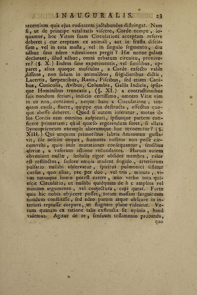 recentium quis ejus ruditatem jactabundus diftringat. Nam fi, ut de principe vitalitatis vifcere, Corde nempe , lo¬ quamur, hoc Vitam fuam Circulationi acceptam referre deberet ; cur ereptum ex animali , aut in frulta difcis- fum , vel in tota matfa , vel in fingulo fegmento , diu adhuc fuas edere vibrationes pergit ? Hae nonne palam declarant, illud adhuc, omni orbatum circuitu, provive¬ re? (§. X.) Iisdem fane experimentis, vel fimilibus, ap¬ paret , alios quoque mufculos , a Corde exfedto valde jdiflitos , non folum in animalibus , frigidioribus di£Hs , Lacertis, Serpentibus, Ranis, Pifcibus, fed etiam Cani¬ bus, Cuniculis, Avibus, Columbis, Gallis Indicis, ipfis- que Hominibus truncatis , (§. XI.) a contra&iombus fuis nondum feriari, indicio certiflimo, omnem Vitae vim in eo non „ -contineri , neque hanc a Circulatione, tan- quam caufa, fluere, quippe qua deftrucfa , effebtus quo¬ que abelfe deberet. Quod fi autem inferatur , motus il¬ los Cordis eam omnino aufpicari, ipfiusque partem con¬ ficere primariam; quid quaefo regerendum foret, fi allata Syncopticorum exempla aliorumque huc revocentur? (§. XIII.) Qui unquam primoribus labris Anatomen gulta- vit, ille nefcire nequit , humores noffros non polle cir¬ cumvehi , quin inde mutationes confequantur , fenfibus qbvite , a vaforum adfione redundantes. Harum aurem obveniunt nullae , lethalis rigor oblidet membra , calor elt reftindlus , fudore omnia madent frigido , arteriarum pulfatio nullibi obfervatur , fpiritus pulmonici fiftitur curfus , quo alias, nec per duo , vel tria , minuta , vi¬ vus natusque homo poteft carere , uno verbo tota qui- efeit Circulatio, ut nullibi quidquam de h c amplius vel minimo argumento , vel conjedfura , capi queat. Forte quis hic nobis objicere pollet, totam maffam fanguineam nondum conftitifle, fed adeo parum atque obfcure in in¬ teriori reptafle corpore, ut ftagnare plane videatur. Ve¬ rum quanam ex ratione talis exfirudla fit opinio , haud videmus. Agitur de re, fenfuum teliimonio probanda, quo