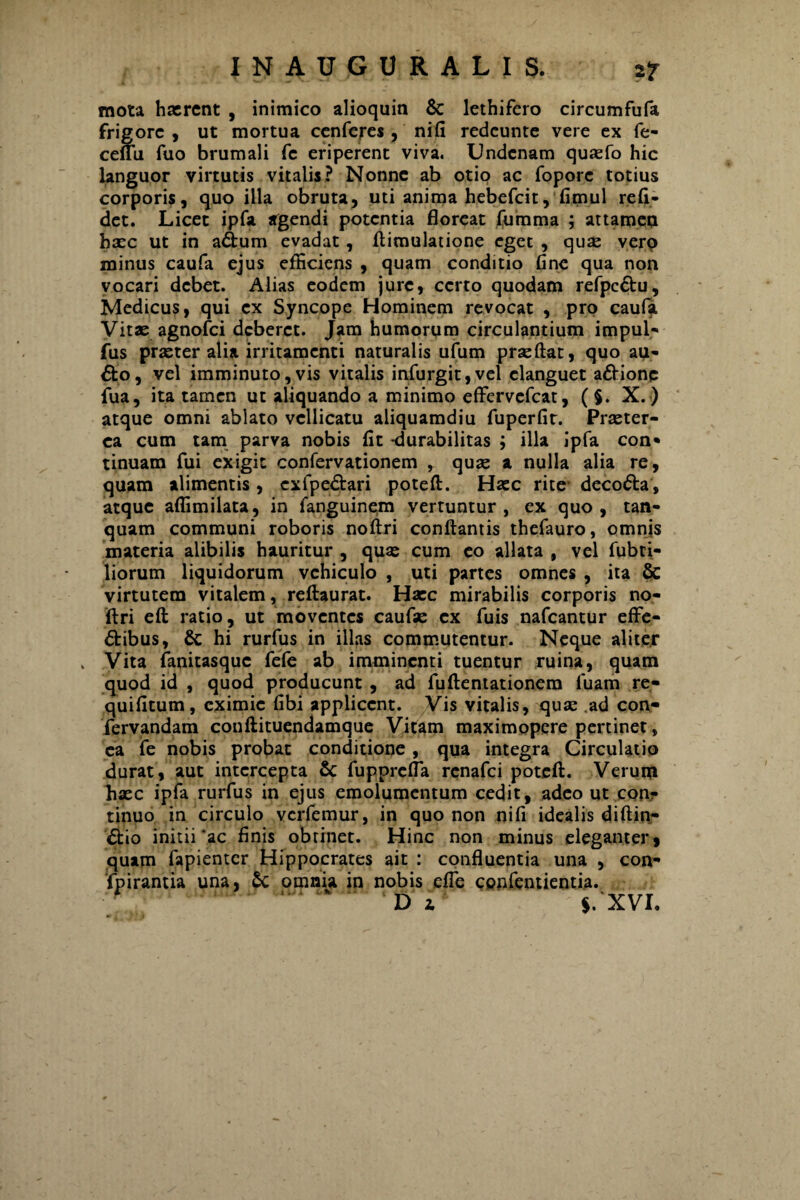 mota haerent , inimico alioquin & lethifero circumfufa frigore , ut mortua cenferes , nifi redeunte vere ex fe- ceffu fuo brumali fc eriperent viva. Undcnam quaefo hic languor virtutis vitalis? Nonne ab otio ac foporc totius corporis, quo illa obruta, uti anima hebefeit, fimul reli¬ det. Licet ipfa agendi potentia floreat fumma ; attamen haec ut in adum evadat, ftimulatione eget , quae vero minus caufa ejus efficiens , quam conditio line qua non vocari debet. Alias eodem jure, certo quodam refpc&u, Medicus, qui ex Syncope Hominem revocat , pro caufa Vitae agnofei deberet. Jam humorum circulantium impul- fus praeter alia irritamenti naturalis ufum praeftat, quo au¬ dio, vel imminuto,vis vitalis infurgit,vel elanguet a&ione fua, ita tamen ut aliquando a minimo effervefeat, ( $. X.) atque omni ablato vellicatu aliquamdiu fuperfit. Praeter¬ ea cum tam parva nobis flt -durabilitas ; illa ipfa con* tinuam fui exigit confervationem , quae a nulla alia re, quam alimentis, cxfpedlari poteft. Haec rite decodla, atque affimilata, in fanguinem vertuntur, ex quo, tan- quam communi roboris noftri conflantis thefauro, omnis materia alibilis hauritur , quae cum eo allata , vel fubti- liorum liquidorum vehiculo , uti partes omnes , ita & virtutem vitalem, reftaurat. Haec mirabilis corporis no- rtri eft ratio, ut moventes caufae ex fuis nafcantur effe¬ ctibus, & hi rurfus in illas commutentur. Neque aliter . Vita fanitasque fefe ab imminenti tuentur ruina, quam quod id , quod producunt , ad fuftentationem luam re- quifitum, eximie fibi applicent. Vis vitalis, quae ad con- fervandam couftituendamque Vitam maximopere pertinet, ea jfe nobis probat conditione, qua integra Circulatio durat, aut intercepta Sc fupprefla renafei poteft. Verum haec ipfa rurfus in ejus emolumentum cedit, adeo ut con¬ tinuo in circulo verfemur, in quo non nifi idealis diftin- Ctio initii'ac finis obtinet. Hinc non minus eleganter* quam fapienter Hippocrates ait : confluentia una , con- fpirantia una, £c omnia in nobis efle confentientia. Dz $.‘XVI.