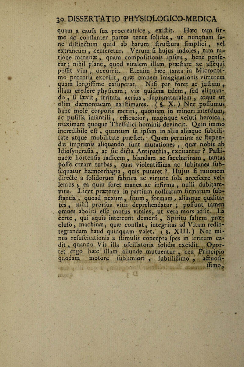 quam a caufa fua procreatrice , exiftit. Hasc tam fir¬ me ac conftanter partes tenet folidas , ut nunquam fa- nc difti.ndum quid ab harum firudura fimplici , vel extraneum, cenferetur. Verum fi hujus indoles, tam ra- tioqe materiae , quam compofitionis ipfius , bene penfe- tur; nihil plane, quod vitalem illam, praedare ac aficqui poflit vim , occurrit. Etenim haec tanta in Microcof- mo potentia excellit, quae omnem imaginationis virtutem quam longifiime exfuperat. Nifi par foret ac juftum , illam credere phyficam; vix quidem talem, fed aliquan¬ do, fi faevit, irritata acrius , fupranaturalem , atque ut olim daemoniacam exifiimares. ( §. X. ) Nec poffumus hanc mole corporis metiri, quoniam in minori interdum, ac pufilla infantili , efficacior, magisque veluti heroica , maximam quoque Theflalici hominis devincit. Quin immo incredibile eft , quantum fe ipfam in aliis aliisque fubtili- tate atque mobilitate praeftet. Quam permirae ac ftupen- dee imprimis aliquando funt mutationes , quae nobis ab Idiofyncrafia , ac fic dida Antipathia, excitantur ? Pafti- nacae hortenfis radicem , biandam ac faccharinam , tantas pofie creare turbas , quas violentiflima ac fubitanea fub- fequatur haemorrhagia , quis putaret ? Hujus fi rationem direde a folidorum fabrica ac virtute fola arcefcere vel¬ lemus > ea quin foret manca ac infirma , nulli dubitare¬ mus. Licet praeterea in partium nofirarum firmarum fub- llantia , quoad nexum, fitum, formam, aliasque qualita¬ tes , nihil prorfus vitii deprehendatur ; poliunt tamen pmnes aboliti cfie motus vitales, ut vera mors adfit. lis certe , qui aquis intereunt demerfi , Spiritu faltem prx- clufo, machinse, quae confiat, integritas ad Vitam redin¬ tegrandam haud quidquam valet. ( §. Xlll.) Nec mi¬ nus refufeitationis a ftimulis concepta fpes in irritum ca¬ dit , quando Vis illa ofcillatoria folidis excidit. Opor¬ tet ergo haec illam aliunde mutuentur , ceu Principio quodam motore fublimiori , fubtilifiimo , aduofi- fiimo.