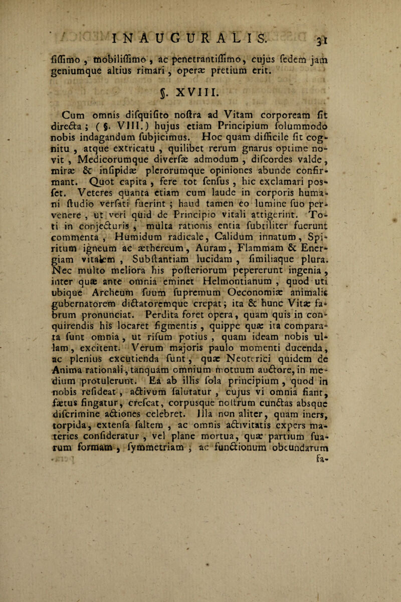 fiffimo , tnobiliffimo , ac penetrantiffimo, cujus fedem jam geniumque altius rimari, oper® pretium erit. $. XVIII. Cum omnis difquifito noftra ad Vitam corpoream fit dire&a ; ( §. VIII.) hujus etiam Principium folummodo nobis indagandum fubjicimus. Hoc quam difficile fit cog¬ nitu , atque extricatu , quilibet rerum gnarus optime no¬ vit , Medicorumque diverf® admodum , difcordes valde, miras & infipid® plcrorumque opiniones abunde confir¬ mant. Quot capita , fere tot fenfus , hic exclamari pos- fct. Veteres quanta etiam cum laude in corporis huma¬ ni ftudio verfati fuerint ; haud tamen eo lumine fuo per¬ venere , ut veri quid de Principio vitali attigerint. To¬ ti in conje&uris , multa rationis entia fubtiliter fuerunt commenta, Humidum radicale, Calidum innatum. Spi¬ ritum igneum ac aethereum, Auram, Flammam & Ener¬ giam vitakm , Subftantiam lucidam , fimiliaque plura. Nec multo meliora his pofteriorum pepererunt ingenia , inter qu® ante omnia eminet Helmontianum , quod uti ubique Archeum fuum fupremum Oeconomi® animali* gubernatorem di&atorcmque crepat; ita & hunc Vit® fa* brum pronunciat. Perdita foret opera, quam quis in con* quirendis his locaret figmentis , quippe qua: ita compara* ta funt omnia , ut rifum potius , quam ideam nobis ul¬ lam , excitent. Verum majoris paulo momenti ducenda, ac plenius excutienda funt , quae Neoterici quidem de Anima rationali, tanquam omnium motuum au£tore,in me¬ dium protulerunt. Ea ab illis fola principium , quod in nobis refideat , a&ivum lalutatur , cujus vi omnia fiant, fastus fingatur, crefcat, corpusque noltrum cundtas absque diferimine adtiones celebret. Jila non aliter, quam iners, torpida, extenfa faltem , ac omnis activitatis expers ma¬ teries confideratur , vel plane mortua, qu® partium Tua¬ rum formam , fymmetriam ; ac functionum obetindatum fa-