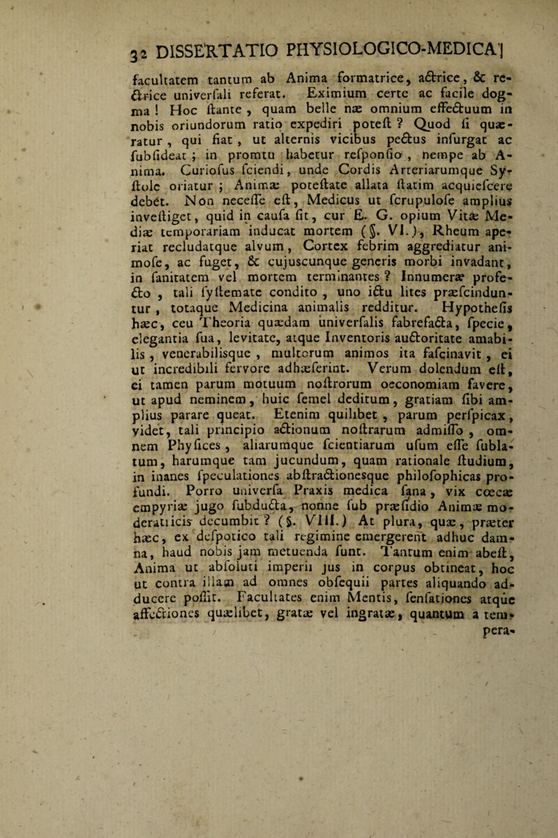 facultatem tantum ab Anima formatrice, a£trice, & re¬ ctrice univerfali referat. Eximium certe ac facile dog¬ ma ! Hoc liante , quam belle nae omnium effe&uum in nobis oriundorum ratio expediri potell ? Quod li quae¬ ratur , qui fiat , ut alternis vicibus pe&us infurgat ac fublideat ; in promtu habetur refponfio , nempe ab A- nima. Curiofus fciendi, unde Cordis Arreriarumque Sy- flolc oriatur ; Animae potellate allata llatim acquiefcere deb^t. Non necelfe efl, Medicus ut fcrupulofe amplius invelliget, quid in caufa fit, cur E. G. opium Vitae Me¬ dias temporariam inducat mortem (§. VI.}, Rheum ape¬ riat recludatque alvum, Cortex febrim aggrediatur ani- mofe, ac fuget, cujuscunque generis morbi invadant, in fanitatem vel mortem terminantes ? Innumera? profe¬ cto , tali fyllemate condito , uno i£tu lites prasfeindun- tur , totaque Medicina animalis redditur. Hypothefis haec, ceu Theoria quasdam univerfalis fabrefaCta, fpecie, elegantia fua, levitate, atque Inventoris auCloritate amabi¬ lis , venerabilisque , multorum animos ita fafeinavit, ei ut incredibili fervore adhasferint. Verum dolendum ell, ei tamen parum motuum nollrorum oeconomiam favere, ut apud neminem, huic femel deditum, gratiam fibi am¬ plius parare queat. Etenim quilibet , parum perlpicax, videt, tali principio aCtionum noltrarum admiflb , om¬ nem Phyfices , aliarumque fcientiarum ufum efie fubla- tum, harumque tam jucundum, quam rationale lludium, in inanes fpeculationes abftra&ionesque philofophicas pro¬ fundi. Porro univerfa Praxis medica fana, vix coecas empyria jugo fubduClar nonne fub prasfidio Animae mo¬ derati icis decumbit? (§. VIII.) At plura, quas, pr^ter haec, ex defpotico tali regimine emergerent adhuc dam¬ na, haud nobis jam metuenda funt. Tantum enim abell, Anima ut abfoluti imperii jus in corpus obtineat, hoc ut contra illam ad omnes obfequii partes aliquando ad¬ ducere pofiit. Facultates enim Mentis, fenfationes atque affectiones quaelibet, gratae vel ingratae, quantum a tem¬ pera-