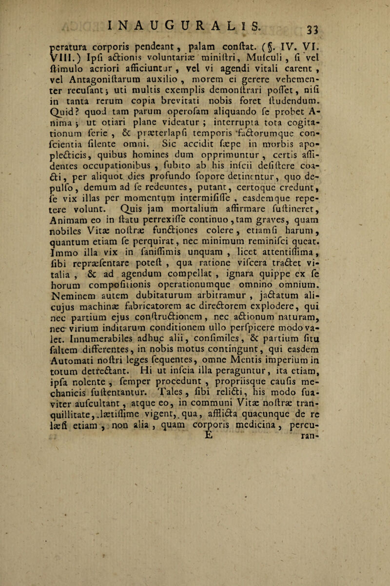 31 pcratura corporis pendcant, palam conflat. (§. IV. VI. VIII.) Ipfi adionis voluntarias miniltri, Mufculi , fi vel ftimulo acriori afficiuntur , vel vi agendi vitali carent , vel Antagoniflarura auxilio , morem ei gerere vehemen¬ ter recufantj uti multis exemplis demon Itrari poflet, nifi in tanta rerum copia brevitati nobis foret lludendum. Quid? quod tam parum operofam aliquando fe probet A- nima j ut otiari plane videatur ; interrupta tota cogita¬ tionum fcrie , & praeterlapfi temporis ‘fadorumque con¬ ficientia filente omni. Sic accidit faspc in morbis apo- pledicis, quibus homines dum opprimuntur, certis alli¬ dentes occupationibus , fiubito ab his infcii defi flere coa- di, per aliquot dies profundo fiopore detinentur, quo de- pulfio, demum ad fe redeuntes, putant, certoque credunt, fe vix illas per momentum intermififfe , easdemque repe¬ tere volunt. Quis jam mortalium affirmare fu (lineret, Animam eo in flatu perrexiffe continuo,tam graves, quam nobiles Vita: nollras fundiones colere, etiamfi harum, quantum etiam fe perquirat, nec minimum reminifici queat. Immo illa vix in fianiffimis unquam , licet attentiffima, libi repraffentare potefl , qua ratione vifcera tradet vi¬ talia , & ad agendum compellat , ignara quippe ex fe horum compofiiionis operationumque omnino omnium. Neminem autem dubitaturum arbitramur , jadatum ali- cujus machinas fabricatorem ac diredorem explodere, qui nec partium ejus confirudionem, nec adionum naturam, nec virium inditarum conditionem ullo perfpicere modo va¬ let. Innumerabiles adhuc alii, confimiles, & partium fitu fialtem differentes, in nobis motus contingunt, qui easdem Automati noflri leges fiequentes, omne Mentis imperium in totum detredant. Hi ut inficia illa peraguntur, ita etiam, ipfia nolente , femper procedunt , propriisque caufis me¬ chanicis fiullentantur. Tales, fibi relidi, his modo fiua- viter auficultant, atque eo, in communi Vitas noflras tran¬ quillitate, .lastiffime vigent, qua, afflida quacunque de re lasfi etiam , non alia , quam corporis medicina, percu¬ li ran-