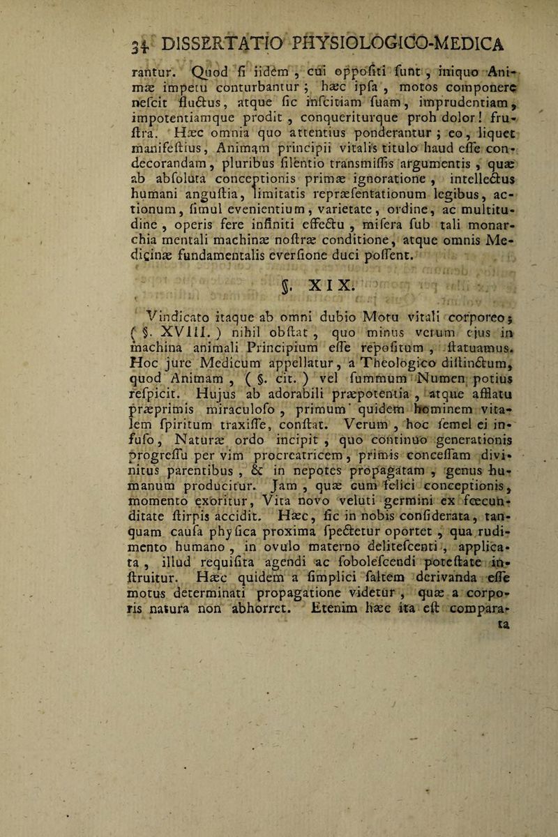 rantur. Quod fi iidim , cui oppofiti funt , iniquo Ani¬ mas impetu conturbantur ; hasc ipfa , motos componere nefeit flu&us, atque fic infeitiam fuam, imprudentiam, impotentiamque prodit, conqueriturque proh dolor! fru- dra. Hasc omnia quo attentius ponderantur; eo, liquet manifedius, Animatu principii vitalis titulo haud efie con¬ decorandam, pluribus filentio transmiffis argumentis , quas ab abfoluta conceptionis primas ignoratione , intellectus humani angudia, limitatis repraefentationum legibus, ac¬ tionum, fimul evenientium, varietate, ordine, ac multitu¬ dine , operis fere infiniti effedtu , mifera fub tali monar¬ chia mentali machinas noftras conditione, atque omnis Me¬ dicinas fundamentalis everfione duci polfent. $. XIX. Vindicato itaque ab omni dubio Motu vitali corporeo; { §. XV11I. ) nihil obdat, quo minus verum ejus in machina animali Principium ede repofitum , fiatuamus. Hoc jure Medicum appellatur, a Theologico diliindtum, quod Animam , ( §. cit. ) vel fummum Numen potius refpicit. Hujus ab adorabili praepotentia , atque afflatu prasprimis miraculofo , primum' quidem hominem vita¬ lem fpiritum traxide, condat. Verum , hoc femel ei in- fufo, Natura ordo incipit, quo continuo generationis progrefiu per vim procreatricem , primis concedam divi¬ nitus parentibus , & in nepotes propagatam , genus -hu¬ manum producitur. Jam , quas cum felici conceptionis, momento exoritur, Vita novo veluti germini ex fcecun- ditate dirpis accidit. Hasc, fic in nobis confiderata, tan- quam caufa phyfica proxima fpe&etur oportet , qua rudi¬ mento humano , in ovulo materno delitefcenti , applica¬ ta , illud requifita agendi ac fobolefcendi pote date in- druitur. Hasc quidem a fimplici faltem derivanda elfe motus determinati propagatione videtur , qute a corpo¬ ris natura non abhorret. Etenim hasc ita ed compara¬ ta
