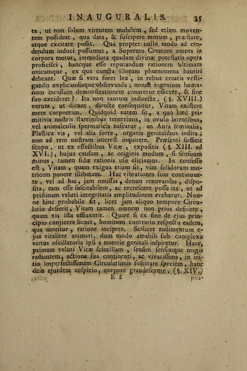 2? ta , ut non folum virtutem mobilem , fed etiam moven¬ tem poffldeat , qua data, 6c fufcipere motum , proritare, atque excitare poflit. Qua propter nullo modo ad cre¬ dendum induci pofiumus, a Supremo Creatore omnes in corpora motus, immediata quadam divinas poteltatis opera proficifci , hancque efle reputandam rationem tiltimam unicamque , ex qua cun£ta illorum phaenomena hauriri debeant. Quas 11 vera foret lex , in rebus creatis vefti- gandis explicandisque^obfervanda ; nonne ingenium huma¬ num incafium demonltrationem conaretur efficefe, & fine fuo excideret? Ita non tantum indire&e, ( §. XVIII.) verum , ut dicunt , dire&e confequitur, Vitam exiltcre mere corpoream. Quidquid autem fit, a quo haec pri¬ mitivis noftris Itaminibus tenerrimis, in ovulo latentibus, vel animalculis fpermaticis nafcatur , an Aura feminalis, Plallica vis , vel alia forte , organis genitalibus indita ; non ad rem noftram intereft inquirere. Pnelenti fufficit fcopo , ut ex effe&ibus Vitas , expolitis ( §. XIII. ad XVI.), hujus caufam , ac originis modum , fi fenfuum minus , tamen fidae rationis ufu eliciamus. In confeflo eft , Vitam , quam exigua etiam fit, vim folidorum mo- tricem ponere illibatam. Hac vibrationes fuas continuan¬ to , vel ad has , jam omiflas , denuo renovandas , difpo- fita, eam efle fufeitabilem, ac recrefcere pofle ita , ut ad priflinam veluti integritatis amplitudinem evehatur. Non¬ ne hinc probabile fit, licet jam aliquo tempore Circu¬ latio defierit. Vitam tamen omnem non prius deficere , quam vis ifta effluxerit. Quare fi ex fine de ejus prin¬ cipio conjicere liceat, hominem contrario refpedlu eadem, qua moritur , ratione incipere. Scilicet rudimentum e- jus vitaliter animari, dum modo amabili fub complexu virtus ofcillatoria ipfi a materie genitali infpiretur. Hanc, primam veluti Vitae fcintillam , fenfim fenlimque magis radiantem, a&ione fua continenti, ac vivaciffima, in ini¬ tio imperfediffimam Circulationis fufeitare fpeciem , hanc dein eju$dem aufpicio, corpore grandefeeme, ($. XIV.)