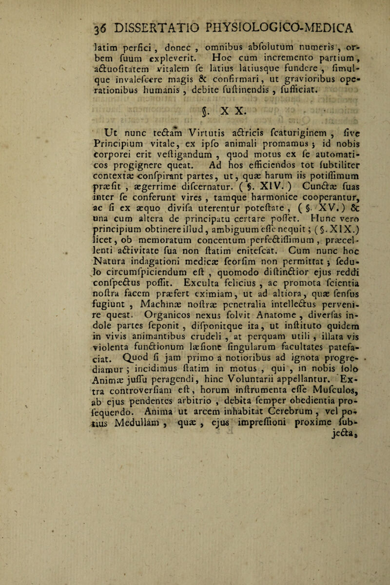 latim perfici , donec , omnibus abfoiutum numeris , or¬ bem fuum expleverit. Hoc cum incremento partium, a&uofitatem vitalem fe latius latiusque fundere , firrml- que invalefeere magis & confirmari, ut gravioribus ope¬ rationibus humanis , debite fuftinendis , fufiiciat. §. X X. Ut nunc te&am Virtutis a&ricis fcaturiginem , five Principium vitale, ex ipfo animali promamus 5 id nobis Corporei erit veftigandum , quod motus ex fe automati- cos progignere queat. Ad hos efficiendos tot fubtiliter contextas confpirant partes, ut, quae harum iis potiffimum praefit , aegerrime difeernatur. ( §. XIV. ) Cun&te fuas inter fe conferunt vires , tamque harmonice cooperantur, ac fi ex aequo divifa uterentur poteftate , ( §. XV.) 6c una cum altera de principatu certare pofiet. Hunc vero principium obtinere illud , ambiguum efie nequit; (§.XIX.) licet, ob memoratum concentum perfe&iffimum , praecel¬ lenti a&ivitate fua non ftatim enitefeat. Cum nunc hoc Natura indagationi medicae feorfim non permittat j fedu- Jo circumfpiciendum eft , quomodo diftin&ior ejus reddi confpe&us poffit. Exculta felicius , ac promota fcientia noftra facem praefert eximiam, ut ad altiora, quae fenfus fugiunt , Machinae noftrae penetralia intelle&us perveni¬ re queat. Organicos nexus folvit Anatome , diverfas in¬ dole partes feponit , difponitque ita, ut inftituto quidem in vivis animantibus crudeli , at perquam utili , illata vis violenta fun£lionum laefione lingularum facultates patefa¬ ciat. Quod fi jam primo a notioribus ad ignota progre¬ diamur ; incidimus ftatim in motus , qui , in nobis lolo Animas juflu peragendi, hinc Voluntarii appellantur. Ex¬ tra controverfiam eft, horum inftrumenta efle Mufculos, ab ejus pendentes arbitrio , debita femper obedientia pro- fequendo. Anima ut arcem inhabitat Cerebrum , vel po* 4ius Medullam , quas , ejus impreffioni proxime fub- je^a.