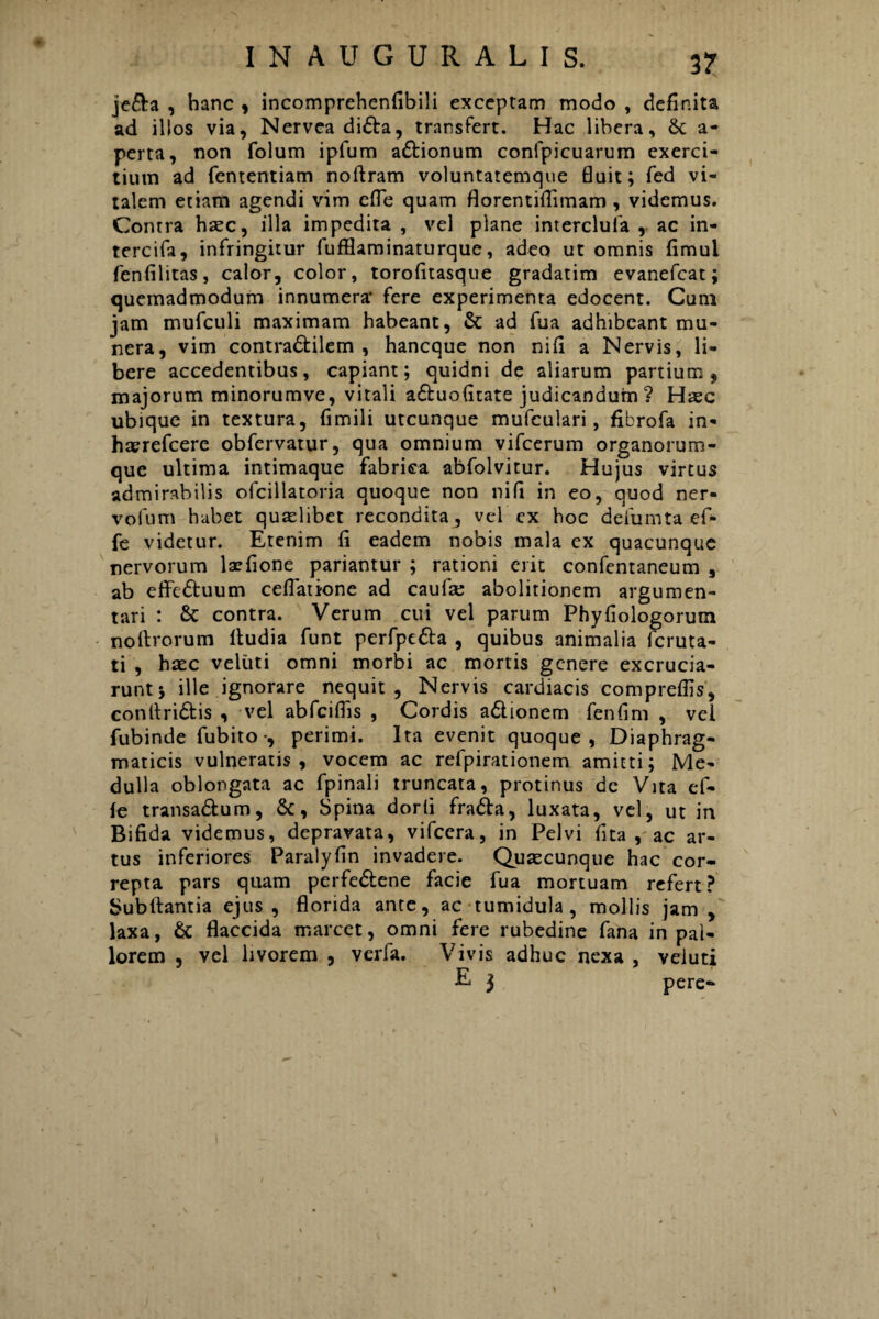 je&a , hanc , incomprehenfibili exceptam modo , definita ad illos via, Nervea didta, transfert. Hac libera, 8c a- perta, non folum ipfum adtionum confpicuarum exerci¬ tium ad fententiam noftram voluntatemque fluit; fed vi¬ talem etiam agendi vim efle quam florentiflimam , videmus. Contra hzec, illa impedita , vel plane interclula , ac in- tercifa, infringitur fufflaminaturque, adeo ut omnis fimul fenfilitas, calor, color, torofitasque gradatim evanefcat; quemadmodum innumera* fere experimenta edocent. Cum jam mufculi maximam habeant, & ad fua adhibeant mu¬ nera, vim contradfcilem , hancque non nifi a Nervis, li¬ bere accedentibus, capiant; quidni de aliarum partium, majorum minorumve, vitali adtuofitate judicandum ? Hasc ubique in textura, fimili utcunque mufculari, fibrofa in- haerefcere obfervatur, qua omnium vifcerum organorum¬ que ultima intimaque fabrica abfolvitur. Hujus virtus admirabilis ofcillatoria quoque non nifi in eo, quod ner- vofum habet quaslibet recondita, vel ex hoc deliimta ef- fe videtur. Etenim fi eadem nobis mala ex quacunque nervorum laefione pariantur ; rationi erit confentaneum , ab effedtuum cellatione ad caulas abolitionem argumen¬ tari : & contra. Verum cui vel parum Phyfiologorum noftrorum itudia funt perfpc&a , quibus animalia fcruta- ti , haec veluti omni morbi ac mortis genere excrucia¬ runt j ille ignorare nequit. Nervis cardiacis compreffis, conltri&is , vel abfciflis , Cordis adtionem fenfim , vel fubinde fubito-, perimi. Ita evenit quoque, Diaphrag¬ maticis vulneratis, vocem ac refpirationem amitti; Me¬ dulla oblongata ac fpinali truncata, protinus dc Vita ef- le transa&um, &, Spina dorli fradfa, luxata, vel, ut in Bifida videmus, depravata, vifccra, in Pelvi fita , ac ar¬ tus inferiores Paralyfin invadere. Quaecunque hac cor¬ repta pars quam perfe&ene facie fua mortuam refert? Subftantia ejus, florida ante, ac tumidula , mollis jam, laxa, & flaccida marcet, omni fere rubedine fana in pal¬ lorem , vel livorem , verfa. Vivis adhuc nexa , veluti E 3 pere-