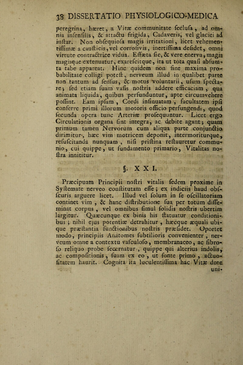 peregrina, haeret, a Vitae communitate feclufa , ad om¬ nia infenfilis , & atta&u frigida, Cadaveris, vel glaciei ad indar. Non obfequiofa magis irritationi, licet vehemen- t-iffimae a caudicis, vel corrofivis, inertiffima defidet, omni virtute contra£bri,ce vidua. Effaeta fic,Severe enerva,magis magisque extenuatur, exarefeitque, ita ut tota quafi abfum- ta tabe appareat. Hinc quidem non dne maxima pro¬ babilitate colligi poted, nerveum illud in qualibet parte non tantum ad fenfus, & motus voluntarii, ufum fpe£ta- rej fed etiam fuam vads nodris addere efficaciam , qua animata liquida, quibus perfunduntur, apte circumvehere poffint. Eam ipfam , Cordi infinuatam , facultatem ipd conferre primi illorum motoris officio perfungendi, quod fecunda opera tunc Arteriae profequuntur. Licet ergo Circulationis organa fint integra, ac debite agant j quam primum tamen Nervorum cum aliqua parte conjun6tio dirimitur-, haec vim motricem deponit, intermoriturque, refufeitanda nunquam , nifi pridina redauretur commu¬ nio, cui quippe, ut fundamento primario, Vitalitas no- llra innititur. 5. XXI. Praecipuam Principii nodri vitalis fedem proxime in Sydemate nerveo conditutam ede; ex indiciis haud obf- fcuris arguere licet. Illud vel folum in fe ofcillatoriara continet vim , Sc hanc didributione fua per totum diffe- minat corpus , vel omnibus fimul folidis nodris ubertim largitur. Quaecunque ex binis his datuatur conditioni¬ bus ; nihil ejus potentiae detrahitur , haecque aequali ubi¬ que praedantia functionibus nodris praefidet. Oportet modo, principiis Anatomes fubtilioris convenienter , ner¬ veum omne a contextu vafculofo, membranaceo, ac dbro- fo reliquo probe ieoernatur , quippe qui alterius indolis, ac compofitionis, fuam ex eo , ut fonte primo , adfcuo- lltatcm haurit. Cognita ita luculentiffima hac Vitae dote uni-