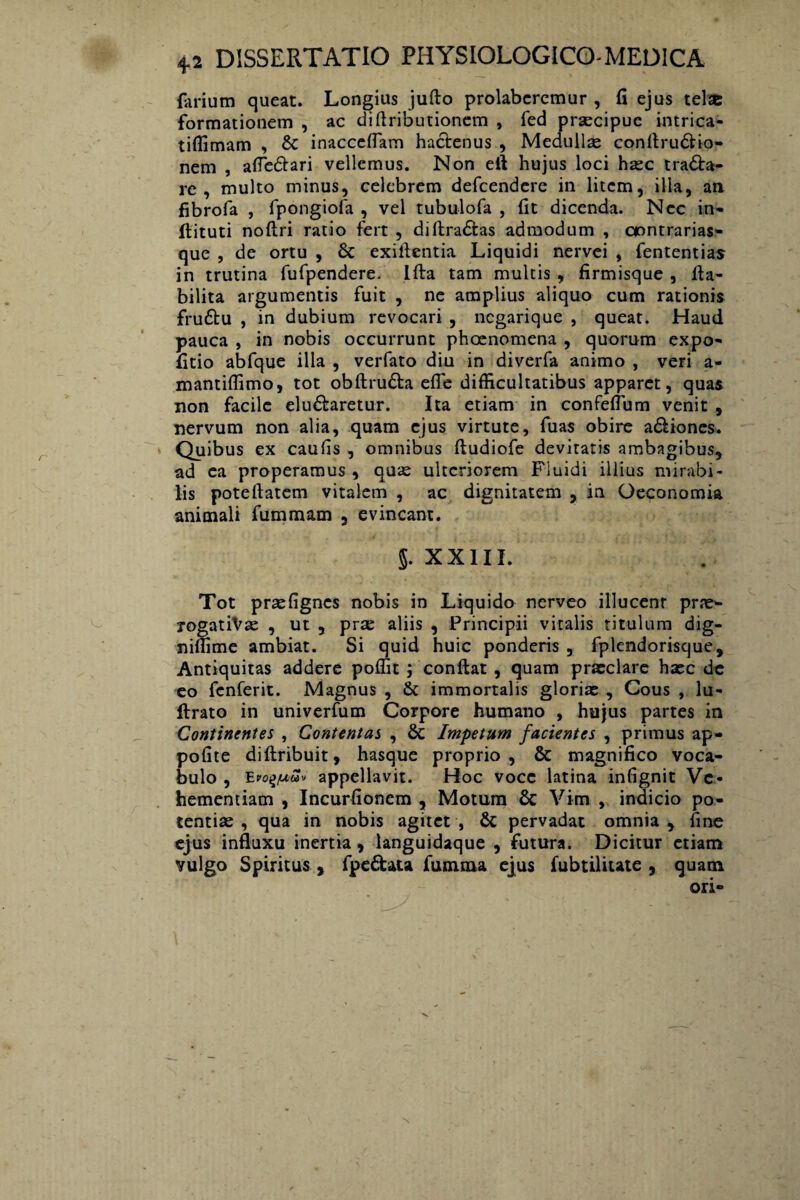 forium queat. Longius jufto prolabcremur , fi ejus telsc formationem , ac diflributionem , fed praecipue intrica- tiflimam , 8c inacceffam hactenus , Medullas confiruCHo- nem , afiedtari vellemus. Non eft hujus loci haec tracta¬ re , multo minus, celebrem defeendere in litem, illa, an fibrofa , fpongiofa , vel tubulofa , fit dicenda. Nec in- flituti noftri ratio fert , diftraCtas admodum , aontrarias- que , de ortu , 8c exiftentia Liquidi nervei , fententias in trutina fufpendere. Lfta tam multis , firmisque , fta- bilita argumentis fuit , ne amplius aliquo cum rationis fruCtu , in dubium revocari , negarique , queat. Haud pauca , in nobis occurrunt phoenomena , quorum expo- fitio abfque illa , verfato diu in diverfa animo , veri a- mantiflimo, tot obftruCta efle difficultatibus apparet, quas non facile eluCtaretur. Ita etiam in confeflum venit , nervum non alia, quam ejus virtute, fuas obire aCtiones. Quibus ex caufis , omnibus ftudiofe devitatis ambagibus, ad ea properamus, quae ulteriorem Fluidi illius mirabi¬ lis poteftatem vitalem , ac dignitatem , in Oeconomia animali fummam , evincant. j. XXIII. Tot praefignes nobis in Liquido nerveo illucenr prne- rogatiVse , ut , prae aliis , Principii vitalis titulum dig- niffime ambiat. Si quid huic ponderis , fplendorisque. Antiquitas addere pollit ; confiat , quam praeclare haec de eo fenferit. Magnus , 6t immortalis gloriae , Cous , lu- ftrato in univerfum Corpore humano , hujus partes in Continentes , Contentas , & Impetum facientes , primus ap- pofite diftribuit, hasque proprio, & magnifico voca¬ bulo , Et>o$iu£v appellavit. Hoc voce latina infignit Ve¬ hementiam , Incurfionem , Motum & Vim , indicio po¬ tentiae , qua in nobis agitet, & pervadat omnia, fine ejus influxu inertia, languidaque , futura. Dicitur etiam vulgo Spiritus, fpe&ata fumma ejus fubtilitate , quam ori-