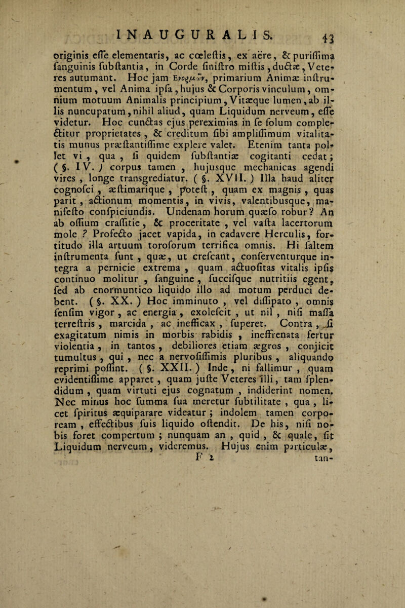 41 originis cfle dementaris, ac ccdedis, ex aere, &purifdma fanguinis fubftantia, in Corde finiftro miftis,dudae, Vete¬ res autumant. Hoc jam primarium Animae inflru- mentum , vel Anima ipfa , hujus & Corporis vinculum , om¬ nium motuum Animalis principium, Vitacque lumen,ab il¬ lis nuncupatum,nihil aliud, quam Liquidum nerveum , ede videtur. Hoc cunbas ejus pereximias in fe folum comple¬ bitur proprietates , & creditum dbi ampliffimum vitalita¬ tis munus prseltantiffime explere valet. Etenim tanta pol¬ let vi , qua , ii quidem fubflantiae cogitanti cedat; ( §. IV. ) corpus tamen , hujusque mechanicas agendi vires , longe transgrediatur. ( §. XVII. ) Illa haud aliter cognofci , aeftimarique , poteft , quam ex magnis , quas parit , abionum momentis, in vivis, valcntibusque, ma- nifefto confpiciundis. Undenam horum quaefo robur? An ab odium craditie, & proceritate , vel vafta lacertorum mole ? Profebo jacet vapida, in cadavere Herculis, for¬ titudo illa artuum toroforum terrifica omnis. Hi faltem inftrumenta funt , quae, ut crefcant, conferventurque in¬ tegra a pernicie extrema , quam abuofitas vitalis ipfis continuo molitur , fanguine , fuccifque nutritiis egent, fed ab enormuntico liquido illo ad motum perduci de¬ bent. ( §. XX. ) Hoc imminuto , vel diflipato , omnis fendm vigor, ac energia, exolefcit , ut nil , nid mada terreftris , marcida , ac inefficax , fuperet. Contra , Ji exagitatum nimis in morbis rabidis , ineffrenata fertur violentia , in tantos , debiliores etiam aegros , conjicit tumultus , qui , nec a nervofiffimis pluribus , aliquando reprimi podint. ( §. XXII.) Inde, ni fallimur , quam evidentidime apparet, quam jufte Veteres illi, tam fplen- didum , quam virtuti ejus cognatum , indiderint nomen. Nec minus hoc fumrna fua meretur fubtilitate , qua , li¬ cet fpiritus aequiparare videatur ; indolem tamen corpo¬ ream , effebibus fuis liquido oftendit. De his, nid no¬ bis foret compertum ; nunquam an , quid , & quale, dt Liquidum nerveum, videremus. Hujus enim particulae,