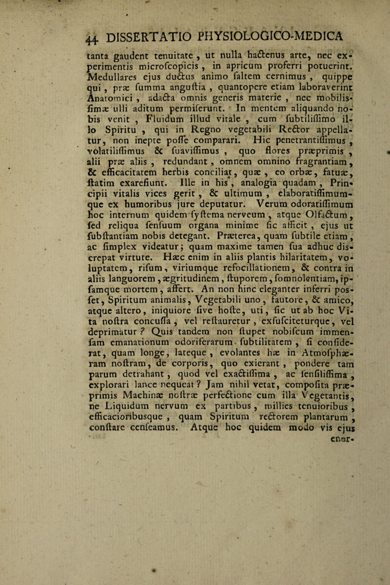 « , • • T - tanta gaudent tenuitate , ut nulla ha&enus arte, nec ex¬ perimentis microfcopicis , in apricum proferri potuerint. Medullares ejus du£fcus animo faltem cernimus , quippe qui , prae fumma anguftia , quantopere etiam laboraverint Anatomici , ada&a omnis generis materie , nec mobilis- fimae ulli aditum permiferunt. In mentem aliquando no¬ bis venit , Fluidum illud vitale , cum fubtiliffimo il¬ lo Spiritu , qui in Regno vegetabili Re6tor appella¬ tur, non inepte poffe comparari. Hic penetrantiffimus , volatiliffimus 8c fuaviffimus , quo flores praeprimis , alii prae aliis , redundant, omnem omnino fragrantiam , & efficacitatem herbis conciliat, quae, eo orbae, fatute, ftatim exarefiunt. Ille in his , analogia quadam , Prin¬ cipii vitalis vices gerit , & ultimum , elaboratiffimum- que ex humoribus jure deputatur. Verum odoratiffimum hoc internum quidem fyftema nerveum , atque Olfa&um , fed reliqua fenfuum organa minime fic afficit , ejus ut fubftantiam nobis detegant. Pra*terea, quam fubtile etiam , ac fimplex videatur; quam maxime tamen fua adhuc dis¬ crepat virtute. Haec enim in aliis plantis hilaritatem, vo¬ luptatem, rifum, viriumque refocillationem, & contra in aliis languorem , aegritudinem , ftuporem, fomnolentiam, ip- famque mortem, affert. An non hinc eleganter inferri pos- fet, Spiritum animalis, Vegetabili uno, fautore, & amico, atque altero, iniquiore five hofle, uti, fic ut ab hoc Vi¬ ta noftra concuffa , vel reftauretur , exfufciteturquc, vel deprimatur ? Quis tandem non fiupet nobifeum immen- fam emanationum odoriferarum fubtilitatem , fi confide- rat, quam longe, lateque , evolantes hae in Atmofphas- ram noftram, de corporis, quo exierant, pondere tam parum detrahant , quod vel exa&iffima , ac lenfiliffima , explorari lance nequeat ? Jam nihil vetat, compofita prae- primis Machinae noflrae perfe&ione cum illa Vegetantis, ne Liquidum nervum ex partibus , roillies tenuioribus , efficacioribusque , quam Spiritum re&orem plantarum , conflare cenfeamus. Atque hoc quidem modo vis ejus