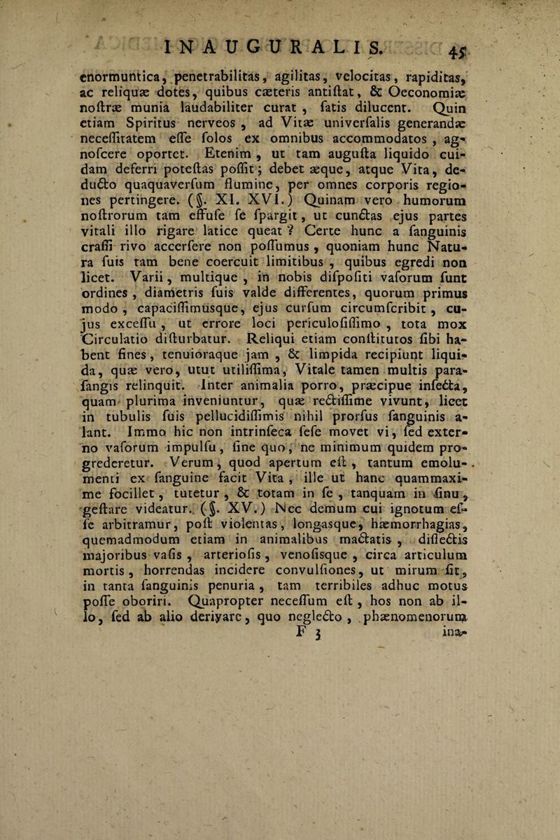 y enormuntica, penetrabilitas, agilitas, velocitas, rapiditas, ac reliquae dotes, quibus caeteris antiftat, & Oeconomiae noftrae munia laudabiliter curat , fatis dilucent. Quin etiam Spiritus nerveos , ad Vitae univerfalis generandae neceflitatem efle folos ex omnibus accommodatos , ag- nofcere oportet. Etenim , ut tam augufta liquido cui¬ dam deferri poteftas poflit; debet aeque, atque Vita, de- dudto quaquaverfum flumine, per omnes corporis regio¬ nes pertingere. (§. XI. XVI.) Quinam vero humorum noftrorum tam effufe fe fpargit, ut cundtas ejus partes vitali illo rigare latice queat V Certe hunc a fanguinis crafli rivo accerfere non poflumus, quoniam hunc Natu¬ ra fuis tam bene coercuit limitibus , quibus egredi non licet. Varii, multique , in nobis difpofiti vaforum funt ordines, diametris fuis valde differentes, quorum primus modo, capaciflimusque, ejus curfum circumfcribit, cu¬ jus exceflli , ut errore loci periculofiflimo , tota mox Circulatio difturbatur. Reliqui etiam conllitutos fibi ha¬ bent fines , tenuioraque jam , 8c limpida recipiunt liqui¬ da, quae vero, utut utiliflima, Vitale tamen multis para- fangis relinquit. Inter animalia porro, praecipue infedta, quam plurima inveniuntur, quae redtiflime vivunt, licet in tubulis fuis pellucidiflimis nihil prorfus fanguinis a- lant. Immo hic non intrinfeca fefe movet vi, fed exter¬ no vaforum impulfu , fine quo, ne minimum quidem pro¬ grederetur. Verum, quod apertum eft, tantum emolu- . menti ex fanguine facit Vita , ille ut hanc quammaxi- me focillet, tutetur , 8t totam in fe , tanquam in finu, geftare videatur. (§. XV.) Nec demum cui ignotum efi» fe arbitramur, pofl: violentas, longasque, haemorrhagias, quemadmodum etiam in animalibus madfatis , difledtis majoribus vafis , arteriofis, venofisque , circa articulum mortis, horrendas incidere convulfiones, ut mirum fit, in tanta fanguinis penuria , tam terribiles adhuc motus pofie oboriri. Quapropter neceffum eft , hos non ab il¬ lo, fed ab alio deriyare, quo negledto , phaenomenorum