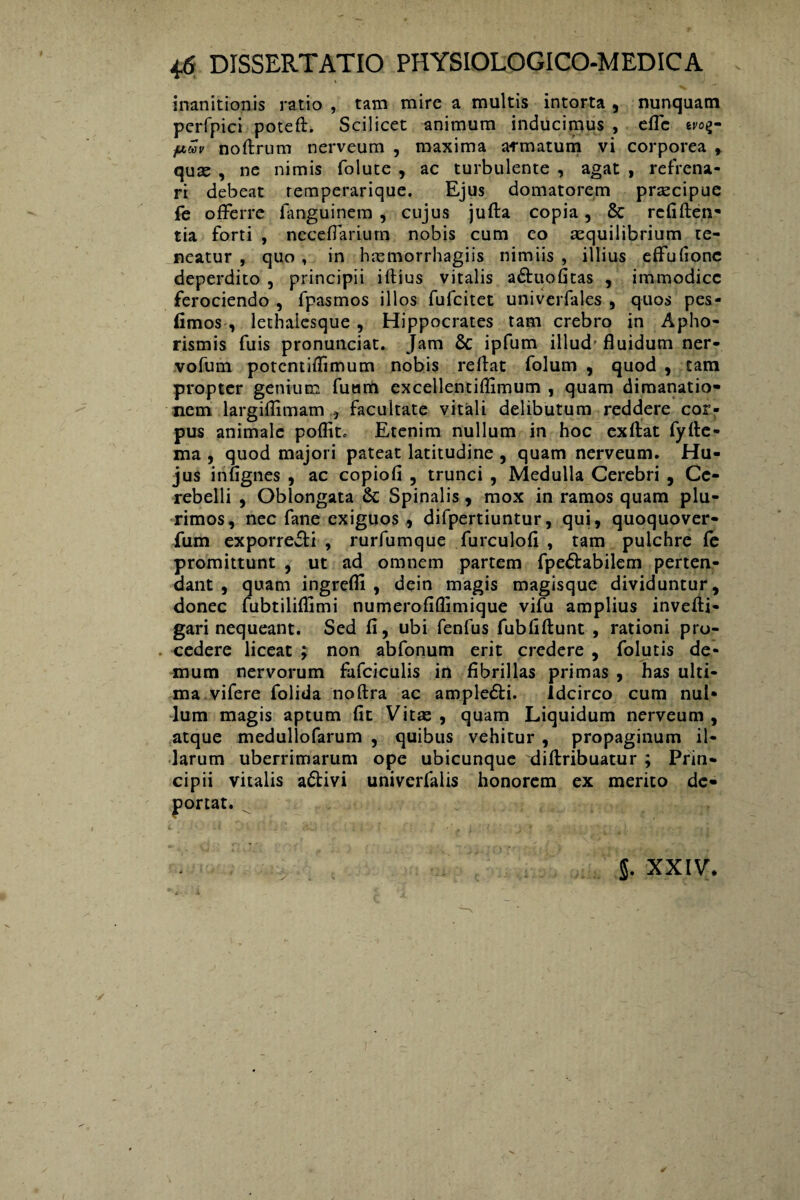 inanitionis ratio , tam mire a multis intorta , nunquam perfpici poteft. Scilicet animum inducimus , eflc eroij- fiwv noftrum nerveum , maxima armatum vi corporea , quas , ne nimis folute , ac turbulente , agat , refrena¬ ri debeat remperarique. Ejus domatorem praecipue fe offerre fiinguinem , cujus jufta copia, & rcfiften- tia forti , neceffarium nobis cum eo aequilibrium te¬ neatur , quo , in haemorrhagiis nimiis , illius effufione deperdito , principii iftius vitalis adtuofitas , immodice ferociendo , fpasmos illos fufeitet univerfales , quos pes- fimos , lethalesque, Hippocrates tam crebro in Apho- rismis fuis pronunciat. Jam & ipfum illud'fluidum ner- vofum potentifiimum nobis reflat folum , quod , tam propter genium fuam excellentiflimum , quam dimanatio- nem largiflimamfacultate vitali delibutum reddere cor¬ pus animale poflit. Etenim nullum in hoc exftat fyfte- ma , quod majori pateat latitudine , quam nerveum. Hu¬ jus infignes , ac copiofi , trunci , Medulla Cerebri , Ce¬ rebelli , Oblongata & Spinalis, mox in ramos quam plu¬ rimos, nec fane exiguos, difpertiuntur, qui, quoquover- fum exporre&i , rurfumque furculofi , tam pulchre fe promittunt , ut ad omnem partem fpe£tabilem perten¬ dant , quam ingrefli , dein magis magisque dividuntur, donec fubtiliflimi numerofiflimique vifu amplius invefti- gari nequeant. Sed fi, ubi fenfus fubfiftunt , rationi pro- . cedere liceat ; non abfonum erit credere , folutis de¬ mum nervorum fafciculis in fibrillas primas , has ulti¬ ma vifere folida noftra ac ample&i. Idcirco cum nul¬ lum magis aptum fit Vitas , quam Liquidum nerveum , atque medullofarum , quibus vehitur , propaginum il¬ larum uberrimarum ope ubicunque diftribuatur ; Prin¬ cipii vitalis adlivi univerfalis honorem ex merito de¬ i> ‘ . i portat