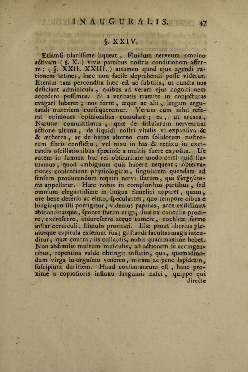 5. XXIV. Etiamfi planiflime liqueat, Fluidum nerveum omnino a&ivam ( §. X. ) Vivis partibus noftris conditionem affer¬ re ; XXII. XXIII. ) attamen quod ejus agendi ra¬ tionem attinet, haec non facile deprehendi polle videtur. Etenim tam percondita haec eft ac fubtilis, ut cundla nos deficiant adminicula , quibus ad veram ejus cognitionem accedere pofiimus. Si a veritatis tramite in conjedturas evagari luberet ; nos forte , aeque ac alii , largam argu¬ tandi materiem confequeremur. Verum cum nihil refe*^ rat opiniones opinionibus cumulare* ea, ut arcana, Narutie committimus , quae de fiftularum nervearum aftione ultima , de liquidi noftri vitalis vi expanfiva & & aetherea , ac de hujus alterno cum folidorum noftro- rum fibris confliflu , vel nixu in has renixu in exci¬ tandis olcillationibus fpeciofe a multis fuere expofita. Ut autem in fumma hac rei obfcuritate modo certi quid fta- tuamus , quod ambiguum quis habere nequeat ; obferva- tiones confentiunt phyfiologicm , lingularem quendam ad fenfum producendum requiri nervi flatum , qui Turge/cen* tia appellatur. Haec nobis in compluribus partibus , fed omnium elegantilfime in lingua famelici apparet, quam, ore bene deterfo ac eluto, fpeculantes, quo tempore cibus e longinquo illi porrigitur, videmus papillas, ante exiliflinm abfconditasque , fponte flatim erigi, iuis ex caliculis prodi¬ re , excrefcere , indurefccre atque tumere, cochlea: fcrme inftar corniculi, flimulo proritati. Illae prout liberius ple- niusque capitula exferunt fua; gu flandi facultas magis incen¬ ditur, quae contra, iis collapfis, nobis quammaxime hebet. Non abfimilis multum mufeulis, ad adtionem fe accingen¬ tibus, repentina valde obtingit inflatio, qua, quemadmo¬ dum virga in orgafmo venereo, miram ac pene lapideam s fufcipiunt duritiem. Haud confentaneum eft , hanc pro¬ xime a copiofioris influxu fanguinis nafei, quippe qui d i redi e