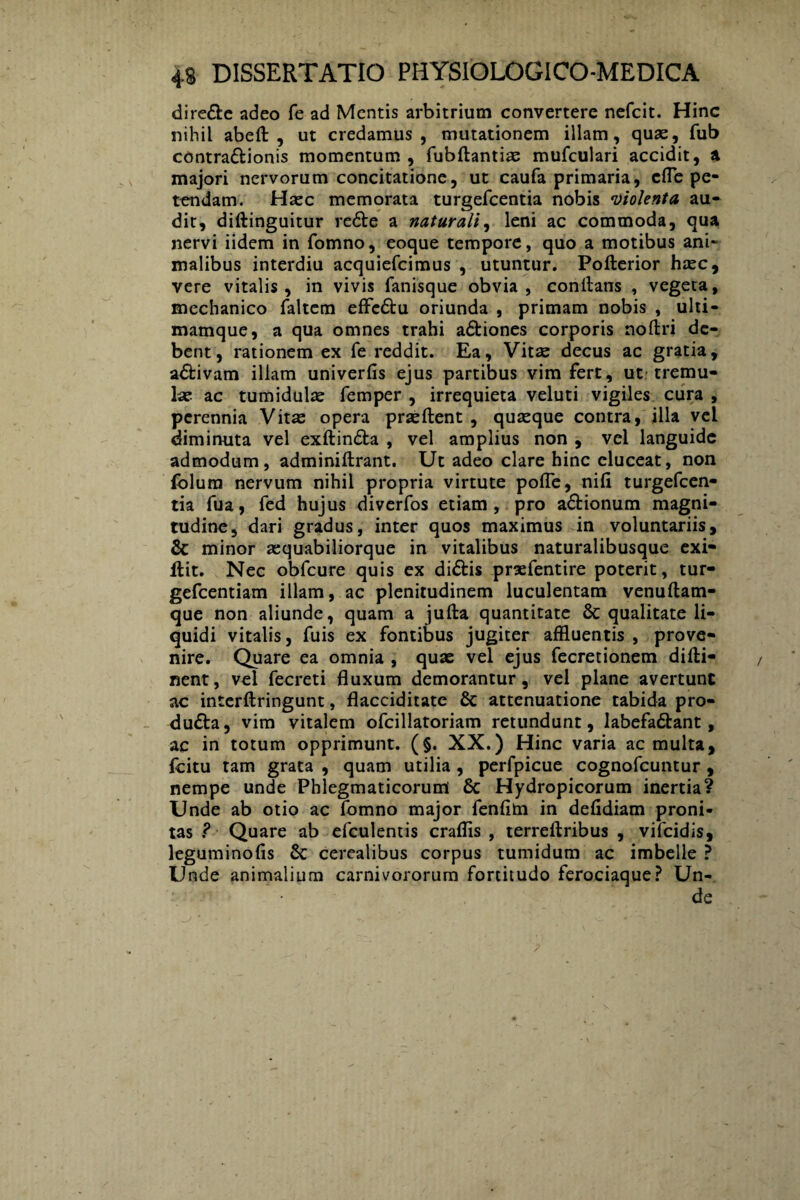 diredle adeo fe ad Mentis arbitrium convertere nefcit. Hinc nihil abeft , ut credamus, mutationem illam, quas, fub contradlionis momentum , fubftantiae mufculari accidit, a majori nervorum concitatione, ut caufa primaria, cfle pe¬ tendam. Hasc memorata turgefeentia nobis •violenta au¬ dit, diftinguitur redte a naturali, leni ac commoda, qua nervi iidem in fomno, eoque tempore, quo a motibus ani¬ malibus interdiu acquiefcimus , utuntur. Pofterior haec, vere vitalis, in vivis fanisque obvia, conflans , vegeta, mechanico faltem effedtu oriunda , primam nobis , ulti- mamque, a qua omnes trahi adtiones corporis noflri de¬ bent, rationem ex fe reddit. Ea, Vitae decus ac gratia, adlivam illam univerlis ejus partibus vim fert, ut tremu¬ lae ac tumidulae femper , irrequieta veluti vigiles cura , perennia Vitas opera praedent , quaeque contra, illa vel diminuta vel exftindta , vel amplius non , vel languide admodum, adminiftrant. Ut adeo clare hinc eluceat, non lolura nervum nihil propria virtute poffe, nili turgefeen¬ tia fua, fed hujus diverfos etiam, pro adtionum magni¬ tudine, dari gradus, inter quos maximus in voluntariis, & minor aequabiliorque in vitalibus naturalibusque exi- ilit. Nec obfcure quis ex didtis praefentire poterit, tur- gefcentiam illam, ac plenitudinem luculentam venuftam- que non aliunde, quam a jufta quantitate 8c qualitate li¬ quidi vitalis, fuis ex fontibus jugiter affluentis , prove¬ nire. Quare ea omnia , quae vel ejus fecretionem dilti- nent, vel fecreti fluxum demorantur, vel plane avertunt ac interftringunt, flacciditatc 8c attenuatione tabida pro- dudta, vim vitalem ofcillatoriam retundunt, labefadlant, ac in totum opprimunt. (§. XX.) Hinc varia ac multa, fcitu tam grata , quam utilia , perfpicue cognofcuntur , nempe unde Phlegmaticorum & Hydropicorum inertia? Unde ab otio ac fomno major fenfim in defldiam proni- tas ? Quare ab efculentis craflis , terreftribus , vifeidis, leguminofis & cerealibus corpus tumidum ac imbelle ? Unde animalium carnivororum fortitudo ferociaque? Un¬ de
