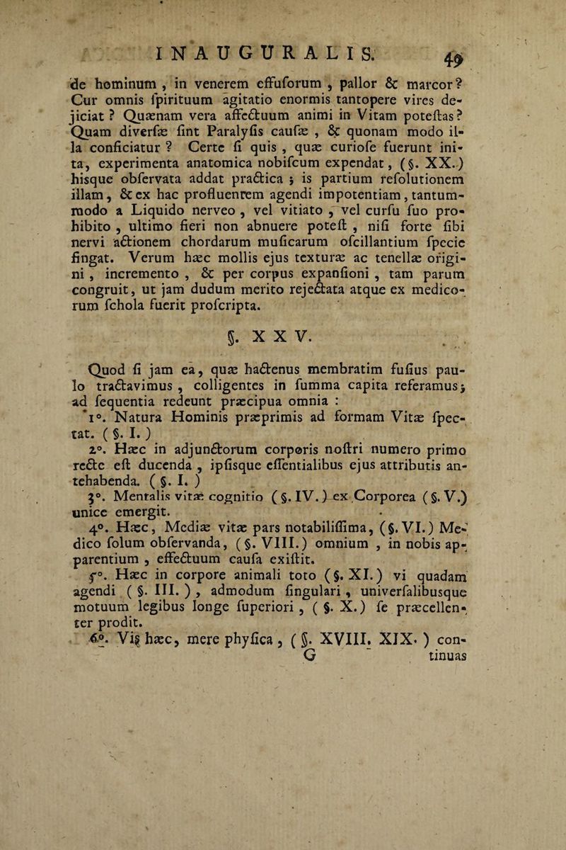 de hominum , in venerem cffuforum , pallor 6c marcor? Cur omnis lpirituum agitatio enormis tantopere vires de¬ jiciat ? Quaenam vera affcCtuum animi in Vitam poteftas? Quam diverfae fint Paralyfis caufe , & quonam modo il¬ la conficiatur ? Certe fi quis , quae curiofe fuerunt ini¬ ta, experimenta anatomica nobifcum expendat, (§. XX.) hisque obfervata addat pra&ica ; is partium refolutionem illam, &ex hac profluenrem agendi impotentiam, tantum¬ modo a Liquido nerveo , vel vitiato , vel curfu fuo pro¬ hibito , ultimo fieri non abnuere potefl: , nifi forte fibi nervi actionem chordarum muficarum ofcillantium fpccie fingat. Verum haec mollis ejus texturae ac tenellae origi¬ ni , incremento , & per corpus expanfioni , tam parum congruit, ut jam dudum merito reje&ata atque ex medico¬ rum fchola fuerit profcripta. §. XXV. Quod fi jam ea, quae haCtenus membratim fufius pau¬ lo traCtavimus , colligentes in fumma capita referamus j ad fequentia redeunt praecipua omnia : *i°. Natura Hominis praeprimis ad formam Vitae fpec- tat. ( §. I. ) 2°. Haec in adjunctorum corporis noftri numero primo rc£tc eft ducenda , ipfisque cfientialibus ejus attributis an¬ tehabenda. ( §. I. ) 30. Mentalis vitae cognitio ( §. IV. )^x Corporea ( §. V.) unice emergit. 40. Haec, Mediae vitae pars notabiliflima, (§. VI.) Me¬ dico folum obfervanda, (§. VIII.) omnium , in nobis ap¬ parentium , effeCtuum caufa exiftit. f°. Haec in corpore animali toto (§. XI.) vi quadam agendi ( §. III. ) , admodum fingulari , univerfalibusque motuum legibus longe fuperiori , ( §. X.) fe praecellen- ter prodit. 6.0. Vi§ haec, mere phyfica, (§. XVIII. XJX* ) con- G “ tinuas