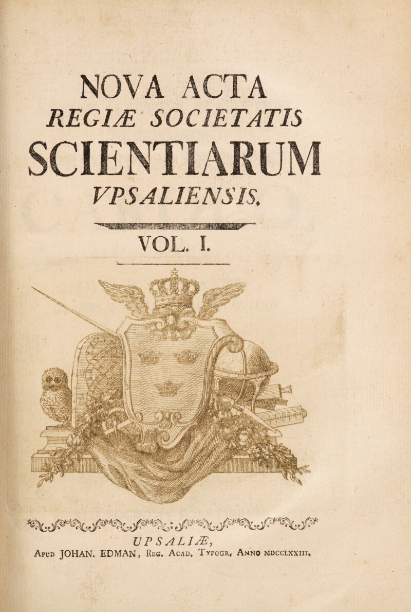 NOVA ACTA REGIÆ SOCIETATIS SCIENTIARUM VPSALIENSIS. VOL. I. UP SALUE, Apud JOHAN. EDMANj Reg. Acad, Typogk* Anno mdcclxxiii*