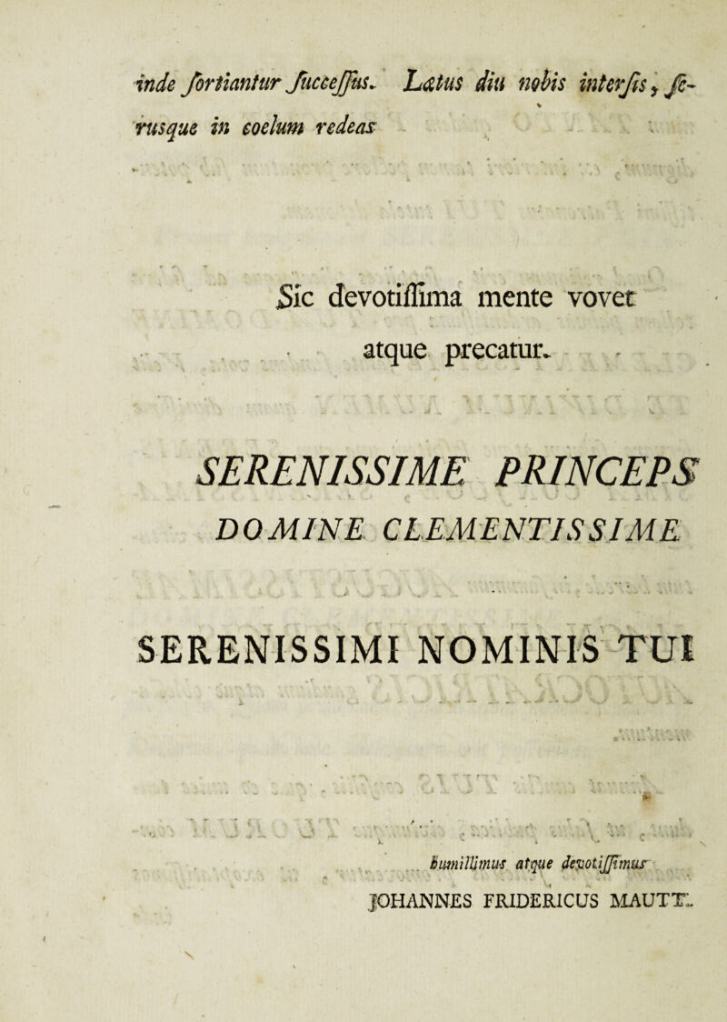 inde /ortiantur JucceJJus* Ldtus diti nobis interjis, Je~ rusque in coelum redeas jSic devotiffima mente vovet atque precatur. SERENISSIME PRINCEPS C -* - - J X. - • DOMINE CLEMENTISSIME ^ * v, . - r SERENISSIMI NOMINIS TUI * i • ■ r • • ■ u i , - * K lr* k «■ ^ * humillimus atque devotijjhnus jOHANNES FRIDERICUS MAUTTI N