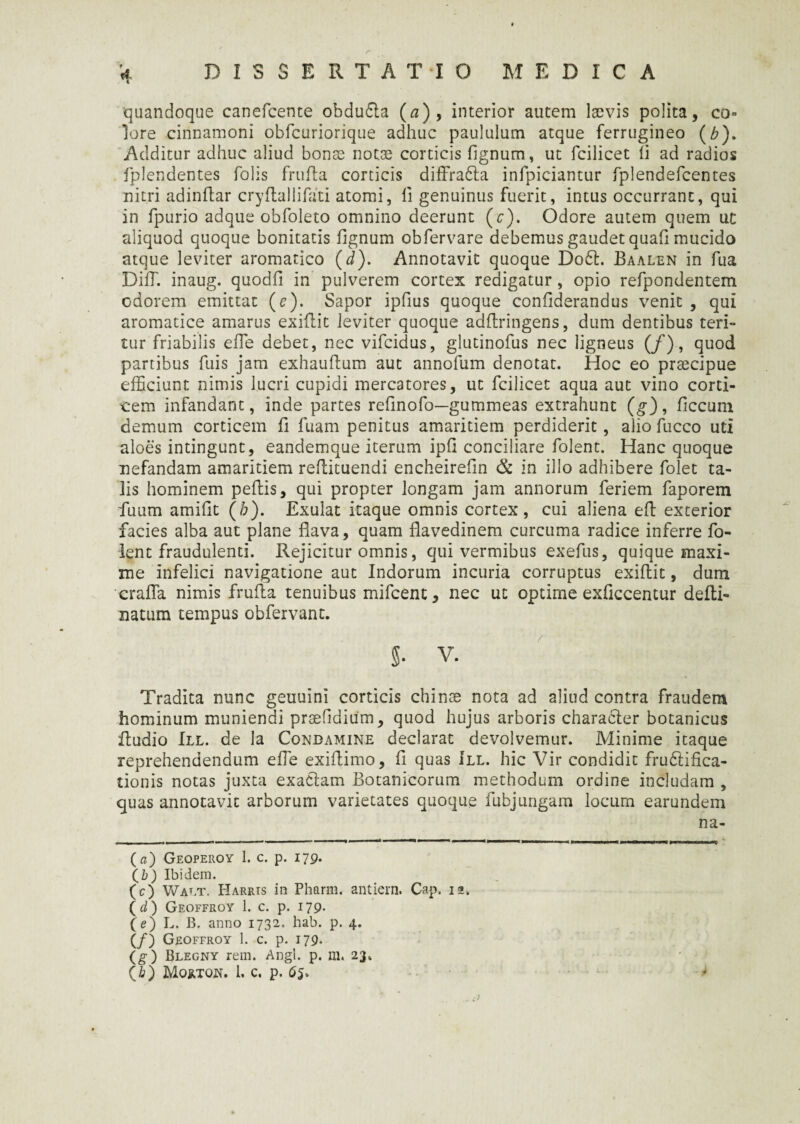 r '4 DISSERTATIO MEDICA quandoque canefcente obdu&a (a), interior autem laevis polita, co¬ lore cinnamoni obfcuriorique adhuc paululum atque ferrugineo (£). Additur adhuc aliud bonae notae corticis fignum, ut fcilicet ii ad radios fplendentes folis frufla corticis diffra&a infpiciantur fplendefcentes nitri adindar cryflallifati atomi, ii genuinus fuerit, intus occurrant, qui in fpurio adque obfoleto omnino deerunt (c). Odore autem quem uc aliquod quoque bonitatis iignum obfervare debemus gaudet quaii mucido atque leviter aromatico (d). Annotavit quoque Do61. Baalen in fua DiiT. inaug. quodfi in pulverem cortex redigatur, opio refpondentem odorem emittat (e). Sapor ipfius quoque confiderandus venit , qui aromatice amarus exiflit leviter quoque adilringens, dum dentibus teri¬ tur friabilis ede debet, nec vifcidus, glutinofus nec ligneus (/), quod partibus fuis jam exhauftum aut annofum denotat. Hoc eo prsecipue efficiunt nimis lucri cupidi mercatores, ut fcilicet aqua aut vino corti¬ cem infandant, inde partes refinofo—gummeas extrahunt (g), ficcum demum corticem fi fuam penitus amaritiem perdiderit, alio fucco uti aloes intingunt, eandemque iterum ipfi conciliare folent. Hanc quoque nefandam amaritiem reflituendi encheirefin & in illo adhibere folet ta¬ lis hominem peflis, qui propter longam jam annorum feriem faporem fuum amifit (/;). Exulat itaque omnis cortex, cui aliena efl exterior facies alba aut plane flava, quam flavedinem curcuma radice inferre fo¬ lent fraudulenti. Rejicitur omnis, qui vermibus exefus, quique maxi¬ me infelici navigatione aut Indorum incuria corruptus exiflit, dum erafla nimis frufla tenuibus mifcent, nec ut optime exficcentur defli- natum tempus obfervant. 5. V. Tradita nunc geuuini corticis chinoe nota ad aliud contra fraudem hominum muniendi prsefidium, quod hujus arboris characler botanicus Audio III. de la Conbamine declarat devolvemur. Minime itaque reprehendendum eAe exiflimo, fi quas III. hic Vir condidit frudlifica- tionis notas juxta exaClam Botanicorum methodum ordine includam , quas annotavit arborum varietates quoque fubjungam locum earundem na- (a) Geoperoy 1. c. p. 179. (b) Ibidem. (c) Wat.t. Harris in Pharm. antiern. Cap. 12. ( d) Geoffroy 1. c. p. 179. (e) L. B. anno 1732. hab. p. 4. (/) Geoffroy 1. c. p. 179* (g) Blegny rem. Angi. p. m. 23» (b) Morton. 1. c. p. 65.