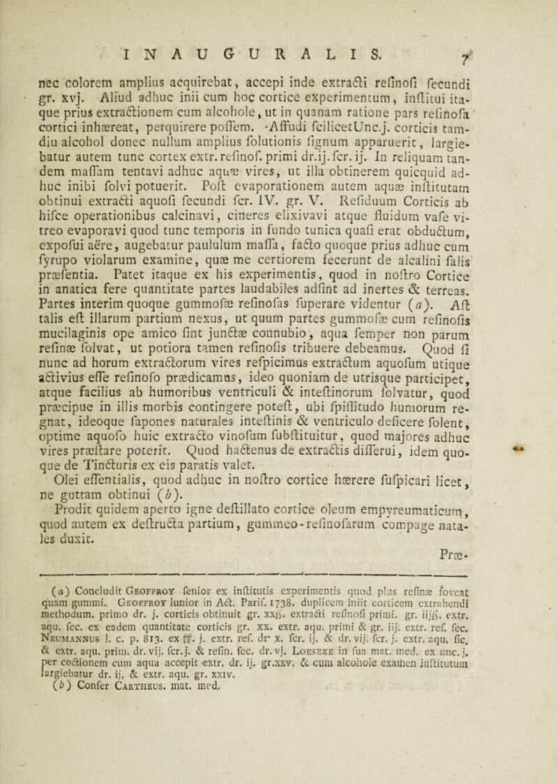 7 nec colorem amplius acquirebat, accepi inde extra&i refinofi fecundi gr. xvj. Aliud adhuc inii cum hoc cortice experimentum, inftitui ita¬ que prius extradlionem cum alcohole, ut in quanam ratione pars refinofa cortici inhaereat, perquirere poffem. -Affudi fcilicetUnc.j. corticis tam- diu alcohol donec nullum amplius folutionis fignum apparuerit, largie¬ batur autem tunc cortex extr. refinof. primi dr.ij. fer. ij. In reliquam tan¬ dem maffam tentavi adhuc aqua) vires, ut illa obtinerem quicquid ad¬ huc inibi folvi potuerit. Poli evaporationem autem aquae inffitutam obtinui extradti aquofi fecundi fer. IV. gr. V. Refiduum Corticis ab hifce operationibus calcinavi, cineres elixivavi atque fluidum vafe vi¬ treo evaporavi quod tunc temporis in fundo tunica quafi erat obduCtum, expofui aere, augebatur paululum maffa, fadlo quoque prius adhuc cum fyrupo violarum examine, quae me certiorem fecerunt de alcalini falis praefentia. Patet itaque ex his experimentis, quod in noflro Cortice in anatica fere quantitate partes laudabiles adfint ad inertes & terreas. Partes interim quoque gummofae refinofas fuperare videntur (a). Aft talis eft illarum partium nexus, ut quum partes gummofae cum refinofis mucilaginis ope amico fine junclae connubio, aqua femper non parum refinae folvat, ut potiora tamen refinofis tribuere debeamus. Quod fi nunc ad horum extra&orum vires refpicimus extractum aquofum utique activius effe refinofo praedicamus, ideo quoniam de utrisque participet, atque facilius ab humoribus ventriculi & inteffinorum folvatur, quod praecipue in illis morbis contingere potefi, ubi fpifiitudo humorum re¬ gnat, ideoque fapones naturales inteftinis & ventriculo deficere folent, optime aquofo huic extra&o vinofum fubftituitur, quod majores adhuc vires praefiare poterit. Quod hadtenus de extractis differui, idem quo¬ que de Tin6turis ex eis paratis valet. Olei effentialis, quod adhuc in noflro cortice haerere fufpicari licet, ne guttam obtinui (b). Prodit quidem aperto igne deflillato cortice oleum empyreumaticum, quod autem ex deflrudta partium, gummeo-refinofarum compage nata¬ les duxit. Prae- (a) Concludit Geoffroy fenior ex inffcitutis experimentis quod plus refinae foveat quam gumini. Geoffroy lunior in A6t. Parif. 1738. duplicem iniit corticem extrahendi methodum, primo dr. j. corticis obtinuit gr. xxfi. extrafti refinofi primi, gr. iij/$. extr. aqu. fec. ex eadem quantitate corticis gr. xx. extr. aqu. primi & gr. iij. extr. ref. fec. Neumannus 1. c. p. 813. ex ££. j. extr. ref. dr x. fer. ij. & dr. vij. fer. j. extr. aqu. fic. & extr. aqu. prim. dr. vij. fer. j. & refin. fec. dr. vj. Loeseke in fua mat. med. ex une. j. per cottioncm cum aqua accepit extr. dr. ij. gr.xxv, & cum alcohole examen inftitutum largiebatur dr. ij, & extr. aqu. gr. xxiv. (b) Confer Cartheus. mat. med.