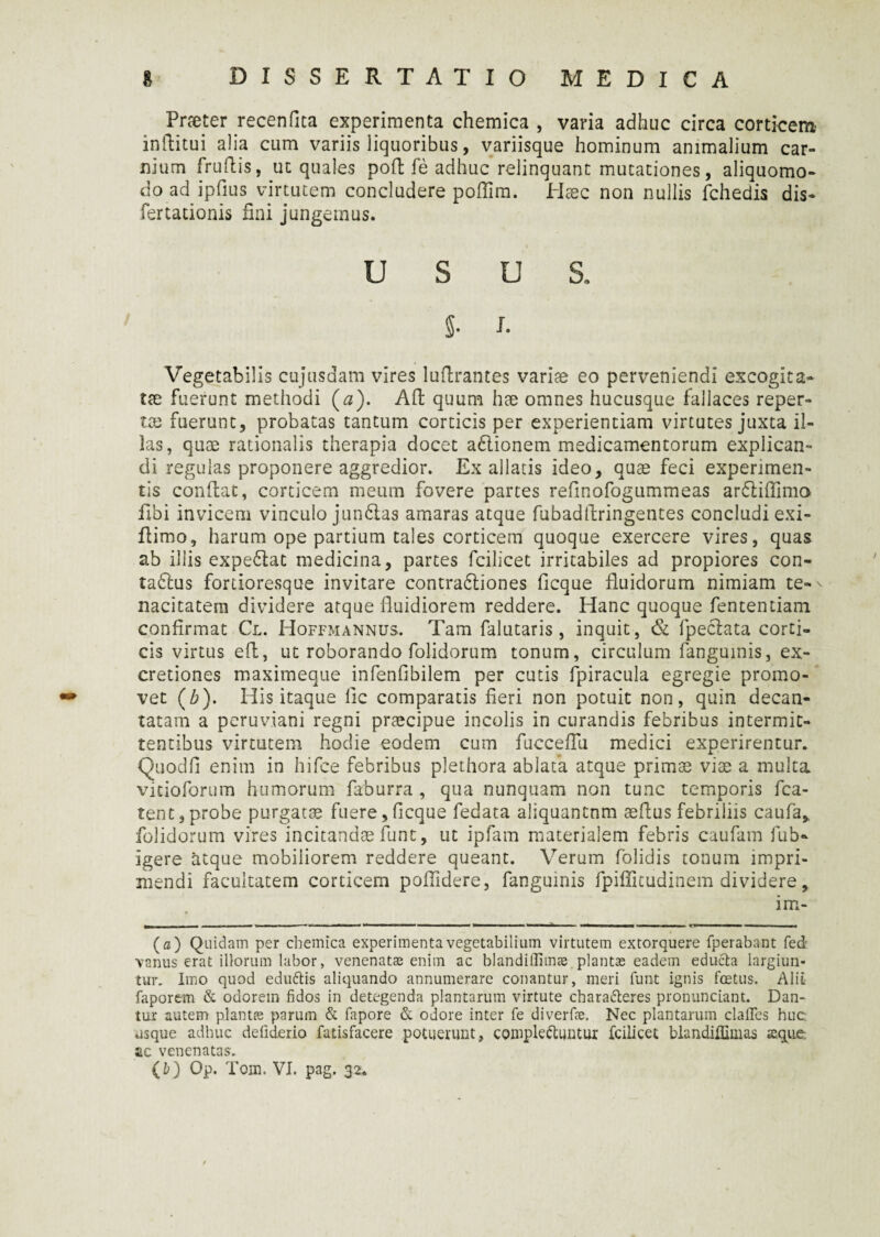 Pneter recenfita experimenta chemica , varia adhuc circa corticem inftitui alia cum variis liquoribus, variisque hominum animalium car¬ nium frudis, ut quales pod fe adhuc relinquant mutationes, aliquomo- do ad ipfius virtutem concludere podim. Hcec non nullis fchedis dis- fertationis fini jungemus. USUS, §• I. Vegetabilis cujusdam vires ludrantes variae eo perveniendi excogita¬ tae fuerunt methodi (0). Ad quum hae omnes hucusque fallaces reper¬ tae fuerunt, probatas tantum corticis per experientiam virtutes juxta il¬ las, quae rationalis therapia docet a6lionem medicamentorum explican¬ di regulas proponere aggredior. Ex allatis ideo, quae feci experimen¬ tis condat, corticem meum fovere partes refinofogummeas ardtifiimo Ubi invicem vinculo jun6tas amaras atque fubaddringentes concludi exi- dimo, harum ope partium tales corticem quoque exercere vires, quas ab illis expe6lat medicina, partes fcilicet irritabiles ad propiores con- tadlus fortioresque invitare contradtiones dcque fluidorum nimiam te¬ nacitatem dividere atque fluidiorem reddere. Hanc quoque fententiam confirmat Cl. Hoffmannus. Tam falutaris , inquit, & fpeclata corti¬ cis virtus ed, ut roborando folidorum tonum, circulum fanguinis, ex- cretiones maximeque infenfibilem per cutis fpiracula egregie promo¬ vet (Z>). His itaque lic comparatis fieri non potuit non, quin decan¬ tatam a peruviani regni praecipue incolis in curandis febribus intermit¬ tentibus virtutem hodie eodem cum fucceflii medici experirentur. Quoclfl enim in hifce febribus plethora ablata atque primae viae a multa vicioforum humorum faburra , qua nunquam non tunc temporis fca- tent,probe purgatae fuere,flcque fedata aliquantnm aeflus febriiiis caufa,. folidorum vires incitandae funt, ut ipfam materialem febris caufam fub- igere atque mobiliorem reddere queant. Verum folidis tonum impri¬ mendi facultatem corticem poflidere, fanguinis fpiffitudinem dividere, im- ( a ) Quidam per chemica experimenta vegetabilium virtutem extorquere fperabant fed vanus erat illorum labor, venenatas enim ac blandiflimae planta; eadem educta largiun¬ tur. Imo quod edubis aliquando annumerare conantur, meri funt ignis fostus. Alii faporem & odorem fidos in detegenda plantarum virtute charaberes pronunciant. Dan¬ tur autem plantas parum & fapore & odore inter fe diverfae. Nec plantarum clafles huc: usque adhuc defiderio fatisfacere potuerunt, complebuntur fcilicet blandiffimas seque; ac venenatas.