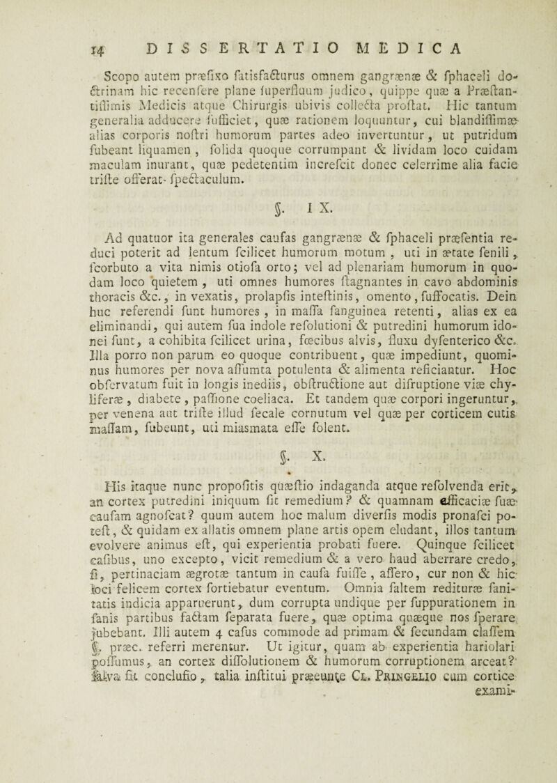 H DISSERTATIO M E D I C A Scopo autem praefixo fatisfafturus omnem gangraenae & fphaceli do¬ ctrinam hic recenfere plane fuperfluum judico, quippe quae a Praeftan- tidimis Medicis atque Chirurgis ubivis collcdta proflat. Hic tantum generalia adducere fufiiciet, quae rationem loquuntur, cui blandiflimco- alias corporis noflri humorum partes adeo invertuntur, ut putridum fubeant liquamen , folida quoque corrumpant & lividam loco cuidam maculam inurant, quae pedetentim increfcit donec celerrime alia facie irifle offerat* fpeftaculum. S- 1 x. Ad quatuor ita generales caufas gangraenae & fphaceli praefentia re¬ duci poterit ad lentum fcilicet humorum motum , uti in aetate fenili fcorbuto a vita nimis otiofa orto; vel ad plenariam humorum in quo¬ dam loco quietem , uti omnes humores flagnantes in cavo abdominis thoracis &c., invexatis, prolapfis inteflinis, omento , fufFocatis. Dein huc referendi funt humores , in maffa fanguinea retenti, alias ex ea eliminandi, qui autem fua indole refolutioni & putredini humorum ido¬ nei funt, a cohibita fcilicet urina, fecibus alvis, fluxu dyfenterico &c. Illa porro non parum eo quoque contribuent, quae impediunt, quomi¬ nus humores per nova aflumta potulenta & alimenta reficiantur. Hoc obfervatum fuit in longis inediis, obftru&ione aut difruptione viae chy- liferae , diabete , paflione coeliaca. Et tandem quae corpori ingeruntur per venena aut trifle illud fecale cornutum vel quae per corticem cutis xuaflam, fubeunt, uti miasmata e fle folent. §. X, _ ■ His itaque nunc propofltis quaeflio indaganda atque refolvenda erit,, an cortex putredini iniquum fit remedium? & quamnam efficaciae fuse* eaufam agnofcat? quum autem hoc malum diverfis modis pronafci po- tefl, & quidam ex allatis omnem plane artis opem eludant, illos tantum evolvere animus efl, qui experientia probati fuere. Quinque fcilicet caflbus, uno excepto, vicit remedium & a vero haud aberrare credo, fi5 pertinaciam aegrotae tantum in caufa fuifle , affero, cur non & hic- foci felicem cortex fortiebatur eventum. Omnia faltem rediturae fani- tatis indicia apparuerunt, dum corrupta undique per fuppurationem in fanis partibus fadtam feparata fuere, quae optima quaeque nos fperare jubebant. Illi autem 4 cafus commode ad primam & fecundam claflem jL prsec. referri merentur. Ut igitur, quam ab experientia hariolari poffumus, an cortex diflolutionem & humorum corruptionem arceat?' Mva fu conclufio , talia infticui praeeunde Cl. Fringulio cum cortice exami»