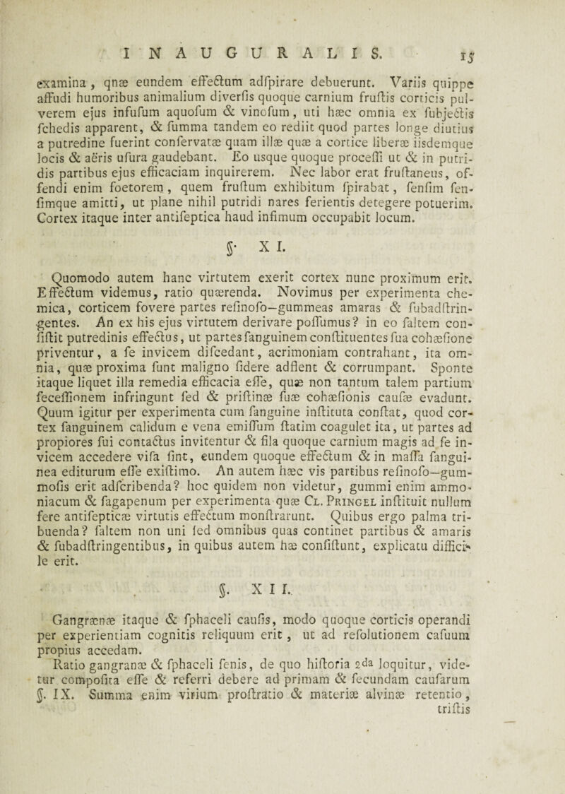 I NAUGURAL IS, ij examina , qnae eundem effe&um adfpirare debuerunt. Variis quippe affudi humoribus animalium diverfis quoque carnium frudis corticis pul¬ verem ejus infufum aquofum & vinofum, uti haec omnia ex fubje&is fchedis apparent, & fumma tandem eo rediit quod partes longe diutius a putredine fuerint confervatae quam illae quae a cortice liberae iisdemque locis & aeris ufura gaudebant. Eo usque quoque procedi ut & in putri¬ dis partibus ejus efficaciam inquirerem. Nec labor erat frudaneus, of¬ fendi enim foetorem , quem frudum exhibitum fpirabat, fenfim fen- fimque amitti, ut plane nihil putridi nares ferientis detegere potuerim. Cortex itaque inter antifeptica haud infimum occupabit locum. 5* xi. Quomodo autem hanc virtutem exerit cortex nunc proximum erit, Effe£tum videmus, ratio quaerenda. Novimus per experimenta che- mica, corticem fovere partes refinofo—gummeas amaras & fubadftrin- •gentes. An ex his ejus virtutem derivare poffumus? in eo faltem con¬ fidit putredinis effe&us, ut partesfanguinemcondituentesfua cohaefione priventur, a fe invicem difcedant, acrimoniam contrahant, ita om¬ nia, quae proxima funt maligno fidere addent & corrumpant. Sponte itaque liquet illa remedia efficacia ede, quae non tantum talem partium feceffionem infringunt fed & pridinae fuse cohaefionis cande evadunt. Quum igitur per experimenta cum fanguine indituta condat, quod cor» tex fanguinem calidum e vena emiffum datim coagulet ita, ut partes ad propiores fui contabtus invitentur & fila quoque carnium magis ad fe in¬ vicem accedere vifa fint, eundem quoque effeftum & in mada fangui- nea editurum ede exidimo. An autem haec vis partibus refinofo—gum- mofis erit adfcribenda? hoc quidem non videtur, gummi enim ammo^ niacum & fagapenum per experimenta quae Cl. Pringel indituit nullum fere antifepticae virtutis effectum mondrarunt. Quibus ergo palma tri¬ buenda? faltem non uni fed omnibus quas continet partibus & amaris & fubaddringentibus, in quibus autem hae confidunt, explicatu diffide le erit. §. x i r. Gangraenae itaque & fphaceli caufis, modo quoque corticis operandi per experientiam cognitis reliquum erit , ut ad refolutionem cafuum propius accedam. Rado gangranae & fphaceli fenis, de quo hidoria 2da loquitur, vide¬ tur compofita effe & referri debere ad primam & fecundam caufarum §. IX. Summa enim virium prodrado & materiae alvinae retentio, tridis