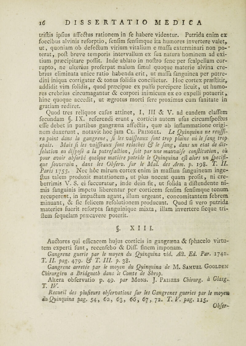 triflis ipfius affe&us rationem in fe habere videntur. Putrida enim er foecibus alvinis reforptio, fenfim fenfimque ita humores invertere valet* ut, quoniam ob defedlum virium vitalium e mafla exterminari non po-* terat, poft breve temporis intervallum ex fua natura hominem ad exi¬ tium praecipitare poffit. Inde ablato in noflro fene per fcalpellam cor¬ rupto, ne ulterius proferpat malum fimul quoque materie alvina cre¬ brius eliminata unice ratio habenda erit, ut maiTa fanguinea per putre¬ dini iniqua corrigatur & tonus folidis concilietur. Hoc cortex praeflitit, addidit vim folidis, quod praecipue ex pulfu percipere licuit, ut humo¬ res crebrius circumagantur & corpori inimicum ex eo expelli potuerit % hinc quoque accedit, ut aegrotus morti fere proximus cum fanitate ia gratiam rediret. Quod tres reliquos cafus attinet, I, III & V. ad eandem clafTem fecundam §. IX. referendi erunt , corticis autem ufus circumfpedlus eiTe debet in partibus gangraena affedtis, quae ab inflammatione origi¬ nem duxerunt, notavit hoc jam Cl, Pringel. Le Quinquina m reiijfi- ra point dans la gangrene, fi les vaijjeaux font trop plains ou le fang trop epais. Mais fi les vaijjeaux font rekches & le fang, dans m etat de. dis- falution ou difpofe a la putrefattion, fuit par ane mauvaife conjlitution, ou paur avoir abforbe quelque matiere putride le Quinquina eft alors un fpecifi- que fouverain , dans les Obferv. fur le Mal. des Arm. p. 198* T. IL Paris 1755. Nec hoc mirum cortex enim in m a fiam fanguineam inge- $us talem produxit mutationem, ut plus noceat quam prolit, ni cre¬ berrimis V. S. ei fuccuratur, inde dein fit, ut folida a diflendente ni¬ mis fanguinis impetu liberentur per corticem fenfim fenfimque tonum recuperent, in impadlum agant, illum urgeant, concomitantem febrem minuant, & fic felicem refolutionem producant. Quod fi vero putrida materies fuerit reforpta fanguinique mixta, illam invertere ficque tri- item fequeiam praecavere poterit. J. XIII. Auctores qui efficacem hujus corticis in gangraena & fphacelo virtu¬ tem experti funt, recenfebo & DifTl finem imponam. Gangrene guerie par le moyen du Quinquina vid. Abi. Ed. Par. 17420 T. IL pag. 479. £> T. III. p. 38. Gangrene arretee par le moyen du Quinquina de M. Samuel Goolden Chirurgi en a Bridgnoth dans le Comte de Shrop. Altera obfervatio p. 49. par Mons. J. Paisees Chirurg. a Glasg T. IV. Recueil des plufieurs obfervations fur les Gangrene s guerie s par le moyen du Quinquina pag. 54, 62, 63, 66, 67, 72. T. V. pag. 115. Obfsr~