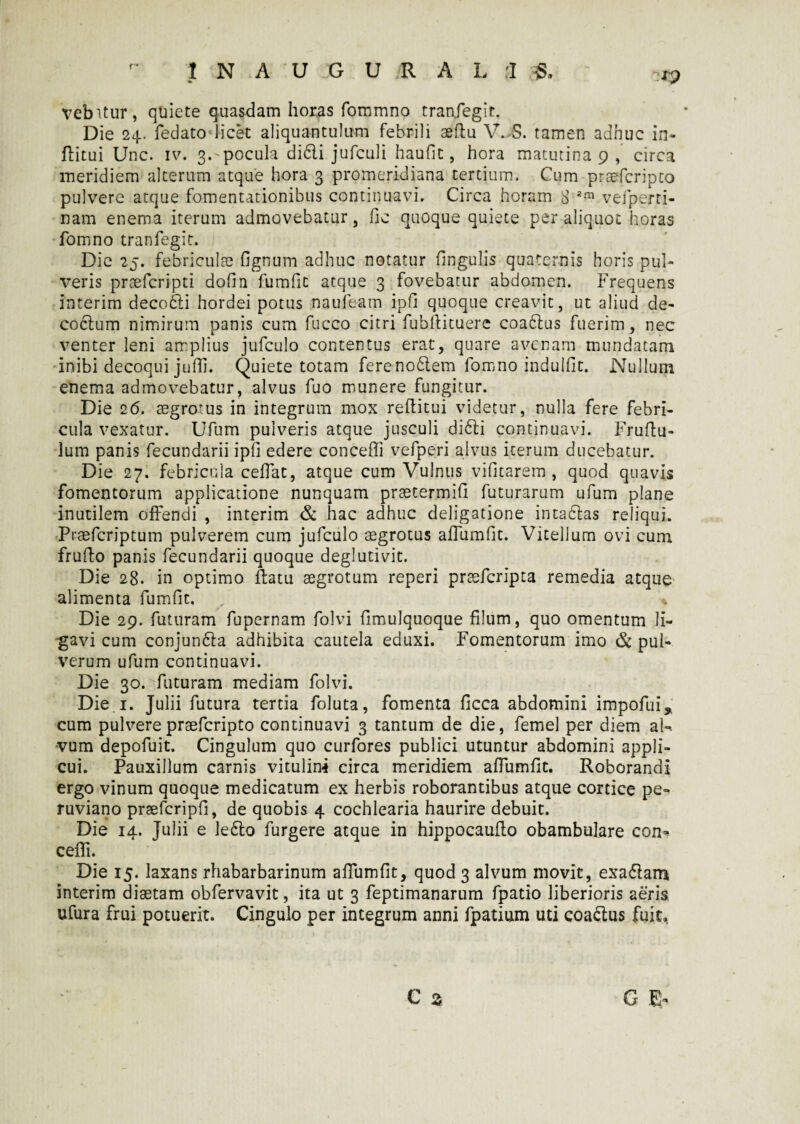 rp vehitur, quiete quasdam horas fommno tranfegit. Die 24. fedato licet aliquantulum febrili aedu V. S. tamen adhuc in- flitui Unc. iv. 3.'pocula di6li jufculi haufit, hora matutina 9 , circa meridiem alterum atque hora 3 promeridiana tertium. Cum praefer i pto pulvere atque fomentationibus continuavi. Circa horam 8 am vefperti- nam enema iterum admovebatur, fic quoque quiete per aliquot horas fomno tranfegit. Die 25. febriculae fignum adhuc notatur fingulis quaternis horis pul¬ veris prsefcripti dofin fumfic atque 3 fovebatur abdomen. Frequens interim decofti hordei potus naufeam ipfi quoque creavit, ut aliud de¬ coctum nimirum panis cum fucco citri fubdituere coadtus fuerim, nec venter leni amplius jufculo contentus erat, quare avenam mundatam inibi decoqui jufli. Quiete totam fereno6lem fomno indulfit. Nullum enema admovebatur, alvus fuo munere fungitur. Die 26. aegrotus in integrum mox reditui videtur, nulla fere febri¬ cula vexatur. Ufum pulveris atque jusculi di6li continuavi. Frudu- lum panis fecundarii ipfi edere concedi vefperi alvus iterum ducebatur. Die 27. febricula cedat, atque cum Vulnus vifitarem , quod quavis fomentorum applicatione nunquam praecermifi futurarum ufum plane inutilem offendi , interim & hac adhuc deligatione intadtas reliqui. Praeferjptum pulverem cum jufculo aegrotus adumfit. Vitellum ovi cum frudo panis fecundarii quoque deglutivit. Die 28. in optimo datu aegrotum reperi praeferipta remedia atque alimenta fumfit, % Die 29. futuram fupernam folvi fimulquoque filum, quo omentum li¬ gavi cum conjunfta adhibita cautela eduxi. Fomentorum imo & pul¬ verum ufum continuavi. Die 30. futuram mediam folvi. Die 1. Julii futura tertia foluta, fomenta ficca abdomini impofui* cum pulverepraeferipto continuavi 3 tantum de die, femel per diem al-. -vum depofuit. Cingulum quo curfores publici utuntur abdomini appli¬ cui. Pauxillum carnis vitulini circa meridiem adumfit. Roborandi ergo vinum quoque medicatum ex herbis roborantibus atque cortice pe- ruviano prsefcripfi, de quobis 4 cochlearia haurire debuit. Die 14. Julii e lefto furgere atque in hippocaudo obambulare con» cefli. Die 15. laxans rhabarbarinum adumfit, quod 3 alvum movit, exa&am interim diaetam obfervavit, ita ut 3 feptimanarum fpatio liberioris aeris ufura frui potuerit. Cingulo per integrum anni fpatium uti coa&us fuit. C a G E-