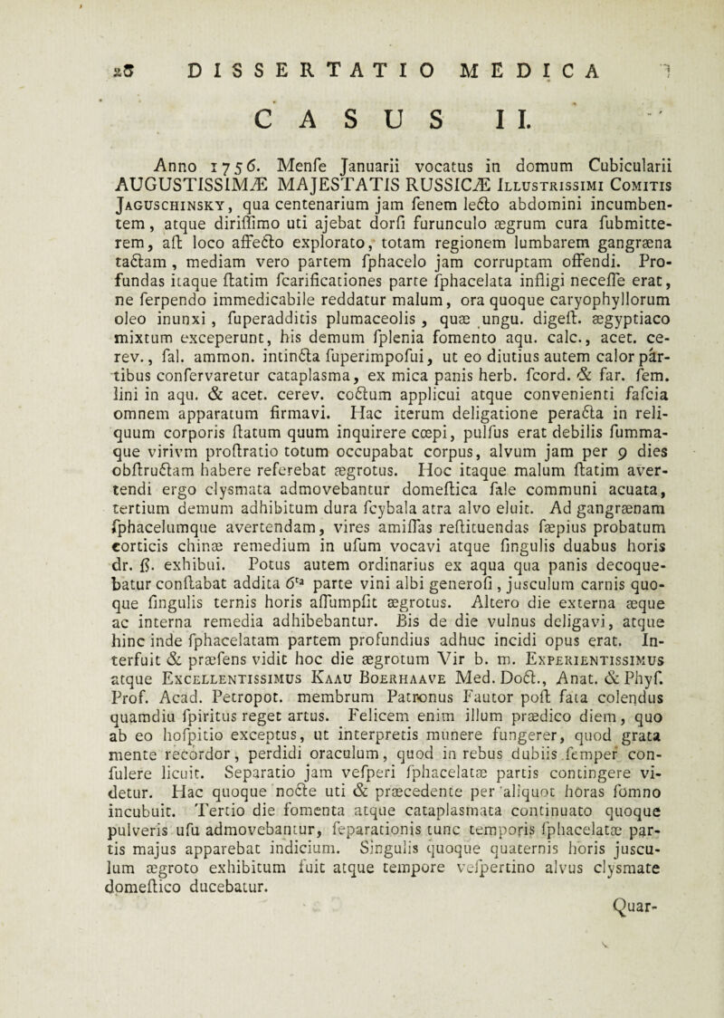 m CASUS II. Anno 1756. Menfe Januarii vocatus in domum Cubicularii AUGUSTISSIMAE MAJESTATIS RUSSICEE Illustrissimi Comitis Jaguschinsky, qua centenarium jam fenem le6lo abdomini incumben¬ tem , atque diriflimo uti ajebat dorfi furunculo aegrum cura fubmitte- rem, aft loco affedto explorato, totam regionem lumbarem gangraena tadtam , mediam vero partem fphacelo jam corruptam offendi. Pro¬ fundas itaque ftatim fcarificationes parte fphacelata infligi necefle erat, ne ferpendo immedicabile reddatur malum, ora quoque caryophyllorum oleo inunxi , fuperadditis plumaceolis , quae ungu. digefl. aegyptiaco mixtum exceperunt, his demum fplenia fomento aqu. calc., acet, ce- rev., fal. ammon. intindla fuperimpofui, ut eo diutius autem calor par¬ tibus confervaretur cataplasma, ex mica panis herb. fcord. & far. fem. lini in aqu. & acet, cerev. codlum applicui atque convenienti fafcia omnem apparatum firmavi. Hac iterum deligatione peradla in reli¬ quum corporis flatum quum inquirere coepi, pulfus erat debilis fumma- que virivm proflratio totum occupabat corpus, alvum jam per 9 dies obftru£lam habere referebat aegrotus. Iloc itaque malum ftatim aver¬ tendi ergo clysmata admovebantur domeftica fale communi acuata, tertium demum adhibitum dura fcybala atra alvo eluit. Ad gangraenam fphacelumque avertendam, vires amiflas reftituendas fapius probatum corticis chinse remedium in ufum vocavi atque Ungulis duabus horis dr. fi. exhibui. Potus autem ordinarius ex aqua qua panis decoque¬ batur conflabat addita 6ta parte vini albi generofi , jusculum carnis quo¬ que Angulis ternis horis aflumpfit aegrotus. Altero die externa aeque ac interna remedia adhibebantur. Bis de die vulnus deligavi, atque hinc inde fphacelatam partem profundius adhuc incidi opus erat. In¬ terfuit & praefens vidit hoc die aegrotum Vir b. m. Experientissimus atque Excellentissimus Kaau Boerhaave Med.Dodl., Anat. & Phyf. Prof. Acad. Petropot. membrum Patronus Fautor poft fata colendus quamdiu fpiritus reget artus. Felicem enim illum praedico diem, quo ab eo hofpitio exceptus, ut interpretis munere fungerer, quod grata mente recordor, perdidi oraculum, quod in rebus dubiis femper con¬ fidere licuit. Separatio jam vefperi fphacelatae partis contingere vi¬ detur. Hac quoque noble uti & praecedente per'aliquot horas fomno incubuit. Tertio die fomenta atque cataplasmata continuato quoque pulveris ufu admovebamur, feparationis tunc temporis fphacelatae par¬ tis majus apparebat indicium. Singulis quoque quaternis horis juscu¬ lum aegroto exhibitum fuit atque tempore vefpertino alvus clysmate domeftico ducebatur. Quar- V