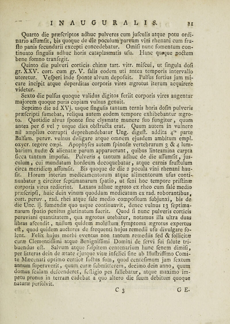 'Quarto die praefcriptos adhuc pulveres cum jufculis atque potu ordi¬ nario aflumfit, bis quoque de die poculum parvum vini rhenani cum fru- fto panis fecundarii excepti concedebatur. Omifi nunc fomentum con¬ tinuato fingulis adhuc horis cataplasmatis ufu. Hanc quaque noflem bene fomno tranfegit. Quinto die pulveri corticis chinae tart. vitr. mifcui, ut fingula dofl gr. XXV. corc. cum gr. V. falis eodem uti antea temporis intervallo uteretur. Vefperi inde fponte alvum depofuit. Pulfus fortius jam mi¬ care incipit atque deperditas corporis vires aegrotus iterum acquirere videtur. Sexto die pulfus quoque validus digitos feriit corporis vires augentur majorem quoque puris copiam vulnus genuit. Septimo die ad XVj. usque fingulis tantum ternis horis dofin pulveris praefcripti fumebat, reliqua autem eodem tempore exhibebantur aegro¬ to. Quotidie alvus fponte fine clysmate munere fuo fungitur, quum antea per 6 vel 7 usque dies obftrudta erat. Quum autem in vulnere nil amplius corrupti deprehendebatur Ung. digeft. addita 4ta parte Balfam. peruv. vulnus deligare atque omnem ejusdem ambitum empl. oxycr. tegere coepi. Apophyfes autem fpinofae vertebrarum 3 & 4 lum¬ barium nudas & alienatae parum apparuerunt, quibus linteamina carpta ficca tantum impofui. Pulveris 4 tantum adhuc de die aflumfit, jus¬ culum , cui mundatum hordeum decoquebatur, atque carnis fruflulum circa meridiem aflumfit. Bis quoque de die 2 pocula vini rhenani hau- fit. Horum interim medicamentorum atque alimentorum ufus conti-, nuabatur 3 circiter feptimanarum fpatio, ut feni hoc tempore priftinas corporis vires redierint. Laxans adhuc aegroto ex rheo cum fale medio prsefcripfi, huic dein vinum quoddam medicatum ex rad. roborantibusr cort. peruv., rad. rhei atque fale medio compofitum fubjunxi, bis de die Une. ij. fumendae quo usque continuavit, denec vulnus 13 feptima¬ narum fpatio penitus glutinatum fuerit. Quod fi nunc pulveris corticis peruviani quantitatem, qua aegrotus utebatur, notamus illa ultra duas libras afeendit, nullum quidem moleftum fymptoma aegrotus expertus efl, quod quidem auctores de frequenti hujus remedii ufu divulgare fo- lent. Felix hujus morbi eventus non tantum remediis fed & Pollicitae curae Clementiffimi atque Benigniflimi Domini de fervi fui falute tri¬ buendus eft. Salvum atque fofpitem centenarium hunc fenem dimifi, per litteras dein de aetate ejusque vitae infelici fine ab Uluftriflimo Comi¬ te Maecenati optimo certior faftus fum, quod centefimum jam fextum annum fuperaverit, quum curae fubmitterem, decimo dein anno, quum domus fcalam defeenderet, fefiigio pes fallebatur, atque maximo im¬ petu pronus in terram cadebat a quo altero die fuum debitum quoque naturae perfolvit. 3