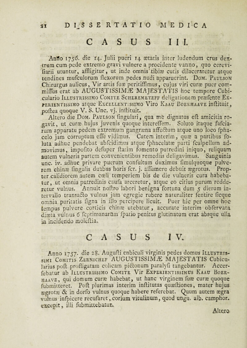 CASUS III. Anffo 1756. die 14/ Julii pueri 14 aetatis inter ludendum crus dex¬ trum cum pede extremo gravi vulnere a procidente vanno, quo cerevi- fiarii utuntur, affligitur, ut inde omnis'tibiae cutis dilaceraretur atque tendines mufculorum flexorum pedes nudi apparuerint. Dom. Paulson Chirurgus aulicus, Vir artis fuae peritiffimus, cujus viri curae puer com- mifTus erat ab AUGUSTISSIMAE MAJESTATIS hoc tempore Cubi- culario Illustrissimo Comite Scheremeteff deligationem praefente Ex- perientissimo atque Excellentissimo Viro Kaau Boerhaave inflituit, poftea quoque V. S. Unc. vj. inflituit. Altero die Dom. Paulson lingulari, qua m& dignatus efl amicitia ro¬ gavit, ut curae hujus juvenis quoque interefTem. Soluto itaque fafcia- rum apparatu pedem extremum gangraena affeifflum atque uno loco fpha- celo jam corruptum effle vidimus. Cutem interim, quae a partibus fo- juta adhuc pendebat abfcidimus atque fphacelatae parti fcalpellum ad¬ movimus, impofito defuper Ilatim fomento putredini iniquo, reliquam autem vulneris partem convenientibus remediis deligavimus. Sanguinis unc. iv. adhuc privare puerum confultum duximus fimulquoque pulve¬ rem chinae fingulis duabus horis fer. j. afflumere debuit aegrotus. Prop¬ ter calidiorem autem coeli temperiem bis de die vulneris cura habeba¬ tur, ut omnis putredinis caufa arceretur , atque eo citius purum redde¬ retur vulnus. Annuit noflro labori benigna fortuna dum 5 dierum in¬ tervallo transa6lo vulnus jam egregie rubere naturaliter fentire ficque omnia puritatis figna In illo percipere licuit. Puer hic per omne hoc tempus pulvere corticis chinae utebatur, accurate interim obfervata diaeta vulnus 6 fcptimanarttrn fpatio penitus glutinatum erat absque ulla in incidendo moleflia.. CASUS IV. Anno 1757. die 28. Augufli cubiculi virginis pedes domus Illustrts- Wmi Comitis Zernichef AUGUSTISSIMAE MAJESTATIS Cubicu¬ larius pofl profligatam colicam pidtonum paralyfi tangebantur. Accer- febatur ab Illustrissimo Comite Vir Experientissimus Kaau Boer- haave, qui domum curae habebat, ut hanc virginem fuse curae quoque fubmitteret. Pofl plurimas interim inflitutas quaefliones, mater hujus aegrotae & in dorfo vulnus quoque habere referebat. Quum autem aegra vulnus infpicere recufaret, corium vitulinum, quod ungu. alb. camphor. excepit, illi fubmittebaxus., Alte.ro,