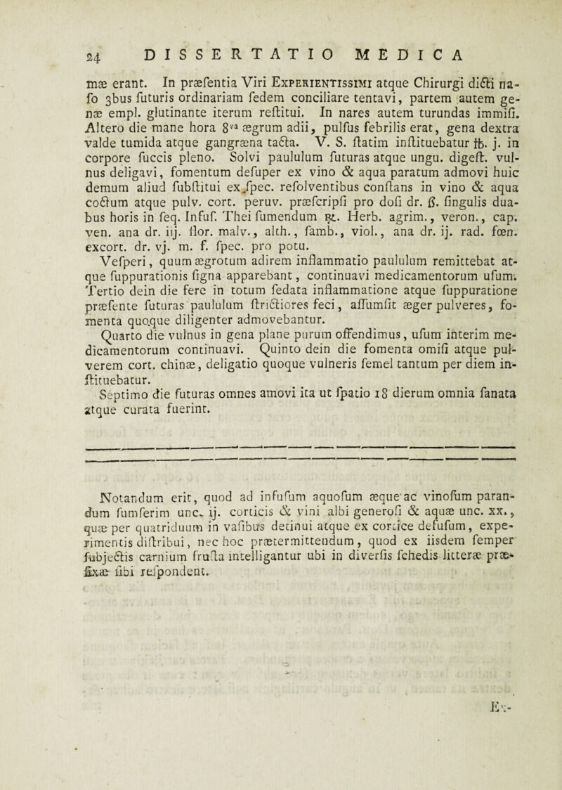 w mae erant. In praefentia Viri Experientissimi atque Chirurgi d!6ti na- fo 3bus futuris ordinariam fedem conciliare tentavi, partem [autem ge¬ nae empl. glutinante iterum reftitui. In nares autem turundas immifi. Altero die mane hora 8va aegrum adii, pulfus febrilis erat, gena dextra valde tumida atque gangraena tafta. V. S. ftatim inflituebatur fb. j. in corpore fuccis pleno. Solvi paululum futuras atque ungu. digeft. vul¬ nus deligavi, fomentum defuper ex vino & aqua paratum admovi huic demum aliud fubftitui ex/pec. refolventibus conflans in vino & aqua cofitum atque pulv. cort. peruv. praefcripfl pro dofi dr. fl. Angulis dua¬ bus horis in feq. Infuf. Thei fumendum qz.. Herb. agrim., veron., cap. ven. ana dr. iij. lior. malv., alth., famb., viol., ana dr. ij. rad. foen. excort. dr. vj. m. f. fpec. pro potu. Vefperi, quum aegrotum adirem inflammatio paululum remittebat at¬ que fuppurationis flgna apparebant, continuavi medicamentorum ufum. Tertio dein die fere in totum fedata inflammatione atque fuppuratione prsefente futuras paululum flridliores feci, afTumfit aeger pulveres, fo¬ menta quo.que diligenter admovebantur. Quarto die vulnus in gena plane purum offendimus, ufum interim me¬ dicamentorum continuavi. Quinto dein die fomenta omifl atque pul¬ verem cort. chinoe, deligatio quoque vulneris femel tantum per diem in- flituebatur. Septimo die futuras omnes amovi ita ut fpatio 18 dierum omnia fanata atque curata fuerint. Notandum erit, quod ad infufum aquofum aeque'ac vinofum paran¬ dum fumferim une. ij. corticis & vini albi generofi & aquae unc. xx., quae per quatriduum in vafibus detinui atque ex cortice defufum, expe¬ rimentis diftribui, nec hoc praetermittendum , quod ex iisdem femper fubjeclis carnium frufla intelligantur ubi in diverfls fchedis litterae prae* feae- libi refpondenu