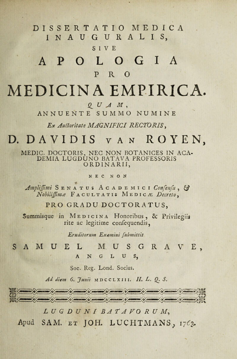 DISSERTATIO MEDICA INAUGURALIS, SIVE A P O L O G I A PRO MEDICINA EMPIRICA. (I U J M , ANNUENTE SUMMO NUMINE Ex Auctoritate MAGNIFICI RECTORIS, D. DA VI DIS van ROYEN, MEDIC. DOCTORIS, NEC NON BOTANICES IN ACA¬ DEMIA LUGDUNO BATAVA PROFESSORIS ORDINARII, NEC NON ■ e AmpliJJimi Senatus Academici Confenfu , ££ Nobilijfimre Facultatis Medica: Decreto, PRO GRADU DOCTORATUS, Summisque in Medicina Honoribus, & Privilegiis rite ac legitime confequendis, Eruditorum Examini fubmittit SAMUEL MUS GRAVE, A N G L U S, Soc. Rcg. Lond. Socius. Ad diem 6. lunii mdcclxiii. H. L. Q, S. LUGDUNI BA HA FORUM, Apud SAM. ex J0H. LUCHTMANS* 17C3,