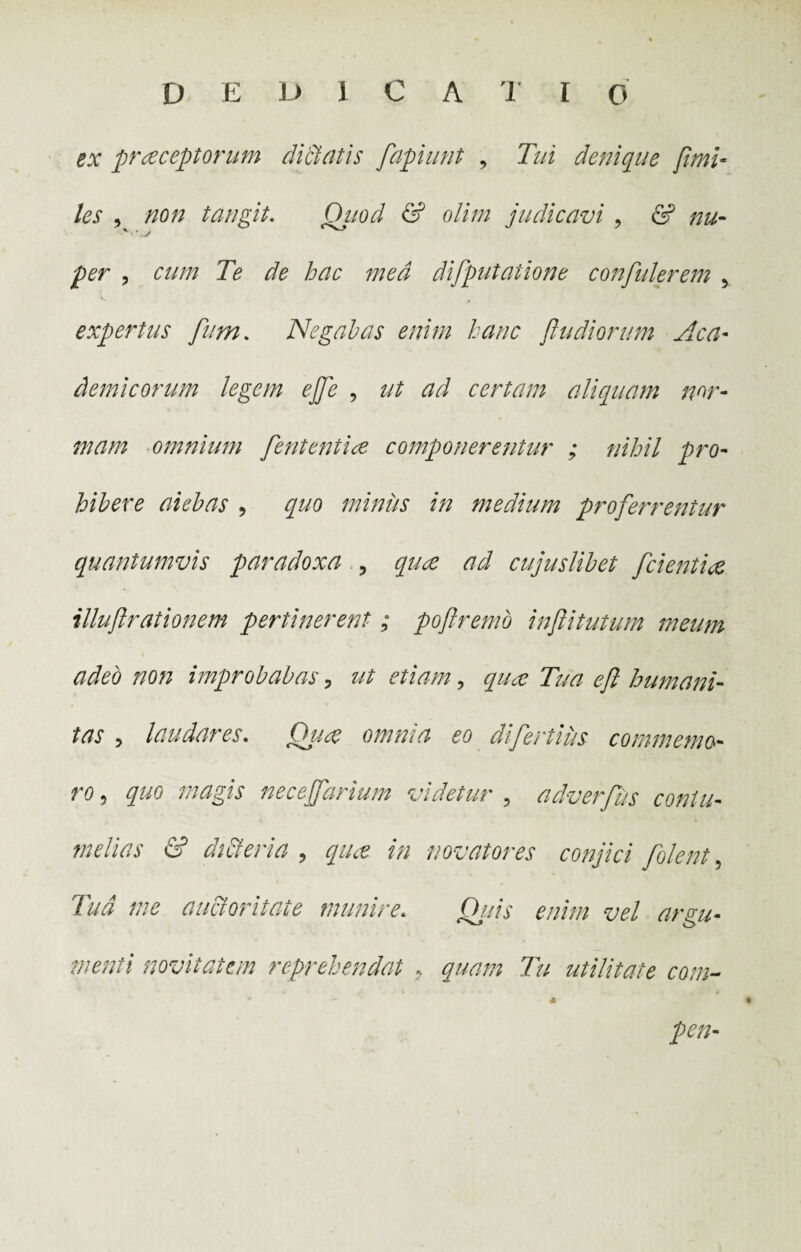 D E D 1 C A T I 0 ex praeceptorum dictatis fapiunt , Tui denique fimi- les , non tangit. Qjiod & olim judicavi , 6? * '.V , cum Te de hac med difputatione confulerem 5 expertus fum. Negabas enim hanc fu di orum Aca¬ demicorum legem ejfe , z// certam aliquam nor¬ mam omnium feritent i ee componerentur ; nihil pro¬ hibere aiebas , quo miniis in medium proferrentur quantumvis paradoxa ? cujuslibet fcientiee illuf rationem pertinerent ; pofremo infitutum meum adeo non improbabas , etiam, Tua ef humani¬ tas , laudares. Qu# omnia eo difertius commemo¬ ro , quo magis necejfarium videtur 9 adverfus contu¬ melias & diEteria , qiice in novatores conjici [olent , ///^ auctoritate munire. Ow vel arsu- menti novitatem reprehendat . quam Tu utilitate com- <2 pen-