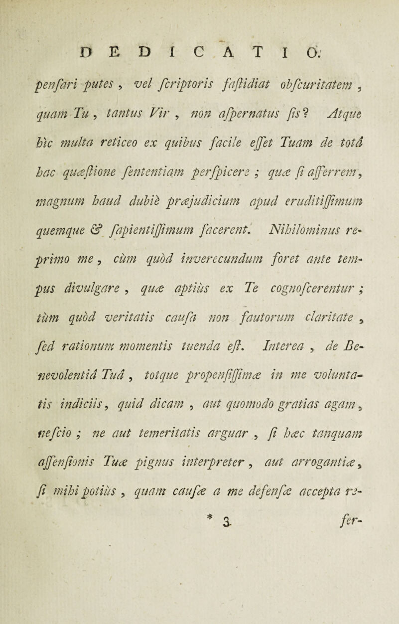 penfari putes , vel fcriptoris faftidiat obfcuritatem , quam Tu , tantus Vir , non afipernatus fis ? Atque hic multa reticeo ex quibus facile effet Tuam de tota hac qiueflione fententiam per [picer e ; qux fi afferrem, magnum haud dubii praejudicium apud eruditiffimum quemque & fapientijjimum facerent. Nihilominus re- primo me, cum quod inverecundum foret ante tem¬ pus divulgare , quce aptiiis ex Te cognofcerentur; tum quod veritatis caufa non fautorum claritate , fed rationum momentis tuenda eft. Interea , de Be¬ nevolentia Tud , totque propenfiffimce in me volunta¬ tis indiciis, quid dicam , aut quomodo gratias agam, nefcio ; ne aut temeritatis arguar , fi hcec tanquam ajfenfionis Ture pignus interpreter , aut arrogantiae, fi mihi potius , quam caufie a me defenfe accepta re- * 3- fer- 3-