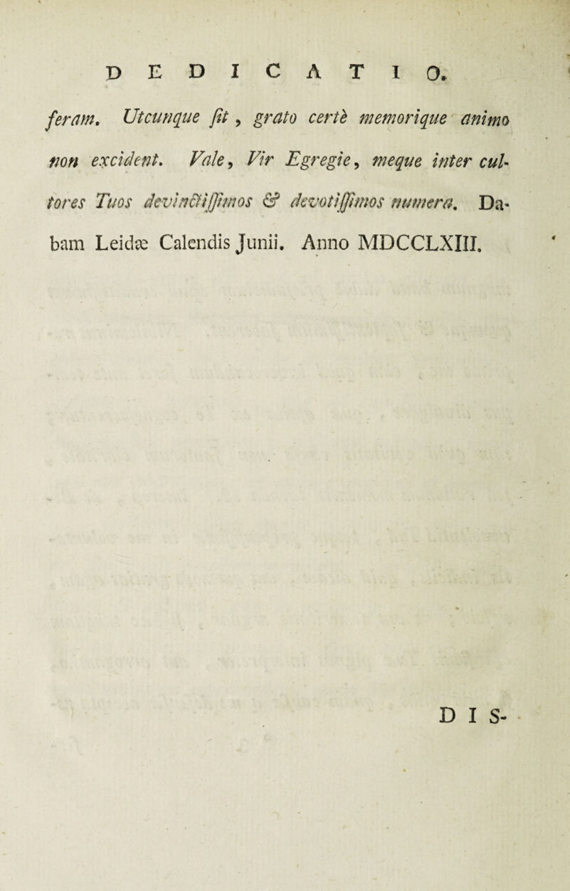 feram. Utcunque Jit, grato certe memorique animo non excident. Vale, Vir Egregie, meque inter cul¬ tores Tuos dcviti&iffmos & devotijjhms numera. Da¬ bam Leitte Calendis Junii. Anno MDCCLXIII. D I S-