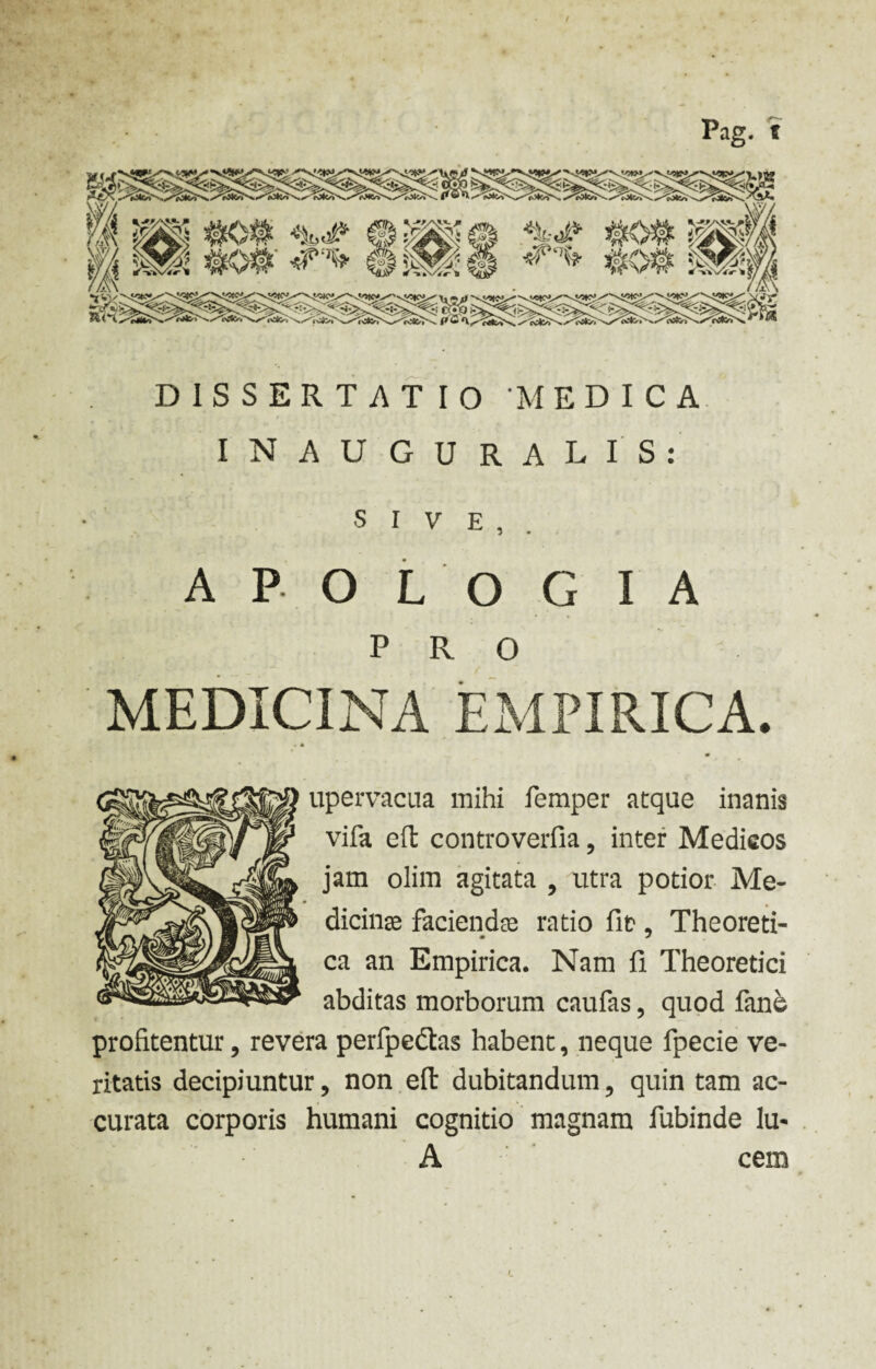 Pag. t DISSERTATIO MEDICA INAUGURARIS: SIVE,. A P O L O G IA PRO MEDICINA EMPIRICA. upervacua mihi femper atque inanis vifa eft controverfia, inter Medicos jam olim agitata , utra potior Me¬ dicinae faciendae ratio fit1, Theoreti- ca an Empirica. Nam II Theoretici abditas morborum caufas, quod fane profitentur, revera perfpedas habent, neque fpecie ve¬ ritatis decipiuntur, non efl dubitandum ? quin tam ac¬ curata corporis humani cognitio magnam fubinde lu- A cem