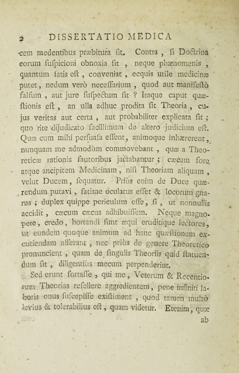 •cem medentibus praebitura fit. Contra , fi Doftrina eorum fufpicioni obnoxia fit 5 neque phaenomenis , quantum fatis effc , conveniat , ecquis utile medicinas putet, nedum vero neceflarium , quod aut manifefto falfurn , aut jure fufpe&um fit ? Itaque caput quae- fhionis eft , an ulla adhuc prodita fit Theoria , cu¬ jus veritas aut certa , aut probabiliter explicata fit; quo rite 'dijudicato facillimum de altero judicium eft. Qute cum mihi perfuafa e flent, animoque inhaererent, nunquam me admodum commovebant , quae a Theo- reticse rationis fautoribus jactabantur ; caecam fore, atque ancipitem Medicinam, nifi Theoriam aliquam , velut Ducem, fequatur. Piius enim de Duce quae¬ rendum putavi , fatisne oculatus effet & locorum gna¬ rus ; duplex quippe periculum effe, fi , ut nonnullis accidit , caecum caecus adhibuiffem. Neque magno¬ pere , credo, hortandi funt aequi eruditique lectores, ut eundem quoque animum ad hanc qualtionem ex¬ cutiendam afferant , nec prius de genere Theoretico pronuncient , quam de fingulis Theoriis quid ftatuen- dum fit , diligentius mecum perpenderint. Sed erunt fortafie , qui me, Veterum & Recentio- •rum Theorias refellere aggredientem, pene infiniti la¬ boris onus fufcepiffe exiftiment , quod tamen multo levius & tolerabilius eft, quam videtur. Etenim, quae - ab