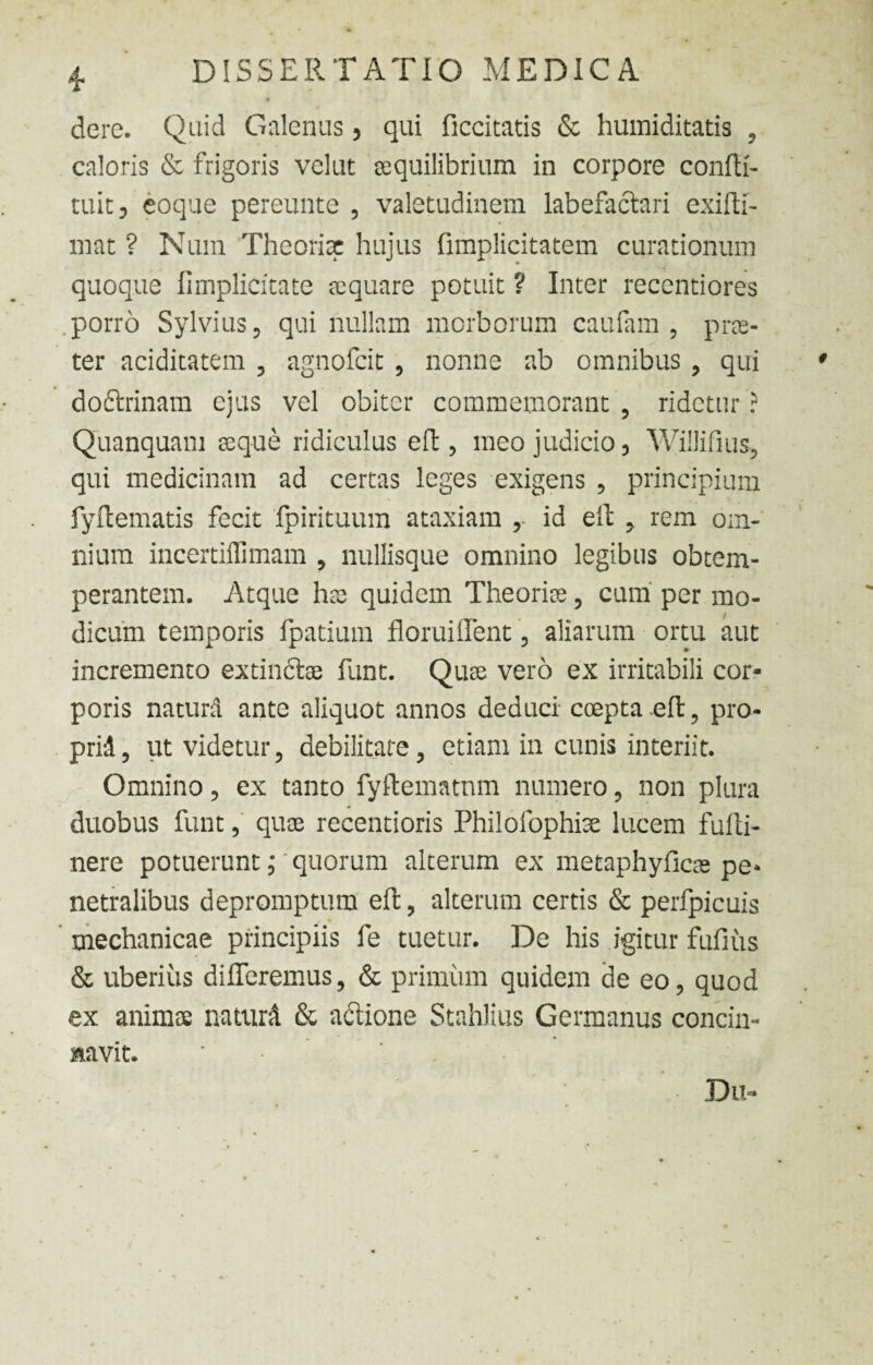 dere. Quid Galenus, qui ficcitatis & humiditatis , caloris & frigoris velut aequilibrium in corpore confti- tuit, eoque pereunte , valetudinem labefactari exifti- mat ? Num Theoriae hujus fimplicitatem curationum quoque (Implicitate aequare potuit ? Inter recentiores porro Sylvius, qui nullam morborum caufam , prae¬ ter aciditatem , agnofcit , nonne ab omnibus , qui dodrinam ejus vel obiter commemorant , ridetur ? Quanquam aeque ridiculus eft , meo judicio, Willifius-, qui medicinam ad certas leges exigens , principium fyftematis fecit fpirituum ataxiam , id eft , rem om¬ nium incertiffimam , nullisque omnino legibus obtem¬ perantem. Atque hae quidem Theoriae, cum per mo¬ dicum temporis fpatium floruiffent, aliarum ortu aut incremento extindae funt. Quae vero ex irritabili cor¬ poris natura ante aliquot annos deduci coepta .eft, pro¬ prii, ut videtur, debilitate, etiam in cunis interiit. Omnino, ex tanto fyftematnm numero, non plura duobus funt, quae recentioris Philofophise lucem fufti- nere potuerunt,• quorum alterum ex metaphyficae pe* netralibus depromptum eft, alterum certis & perfpicuis mechanicae principiis fe tuetur. De his igitur fufius & uberius differemus, & primum quidem de eo, quod ex animae naturi & adione Stahlius Germanus concin¬ navit. * Dii*