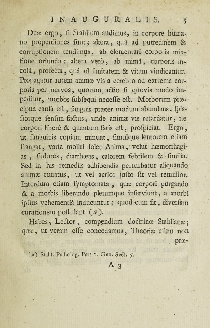 INAUGURALIS. J Duae ergo, fi ^tahlium audimus, in corpore huma* . no propenfiones funtaltera, qua ad putredinem & corruptionem tendimus, ab elementari corporis mix¬ tione oriunda ; altera vero, ab anima, corporis in¬ cola, profecta, qud ad fanitatem & vitam vindicamur. Propagatur autem animee vis a cerebro ad extrema cor¬ poris per nervos, quorum actio fi quovis modo im¬ peditur, morbos fubfequi neceffe eft. Morborum prre- • • cipua caufa eft, fanguis preeter modum abundans, fipis- fiorque fenfim faclus, unde animae vis retardatur, ne corpori libere & quantum fatis eft, profpiciat. Ergo, ut fanguinis copiam minuat, fimulque lentorem etiam frangat, varia moliri folet Anima, velut hsemorrhagi- as , fudores, diarrhoeas, calorem febrilem & fimilia. Sed in his remediis adhibendis perturbatur aliquando animre conatus, ut vel acrior jufto fit vel remiffior. Interdum etiam fymptomata , quae corpori purgando & a morbis liberando plerumque inferviunt , a morbi ipfius vehementi:! inducuntur; quod -cum fit, diverfam curationem poftulant Habes, Lector, comp.endium doctrinae Stahlianae; quae, ut veram efle concedamus, Theoriae ufum non t t. . pra-