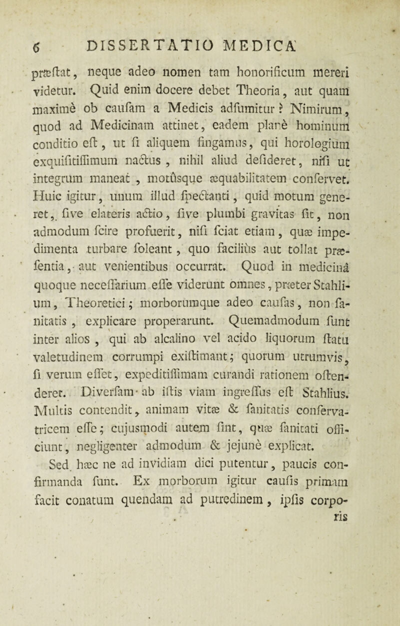 prteftat, neque adeo nomen tam honorificum mereri videtur. Quid enim docere debet Theoria, aut quam maxime ob caufam a Medicis adfumitur ? Nimirum, quod ad Medicinam attinet, eadem piare hominum conditio eft, ut fi aliquem fingamus, qui horologium exquifitiflimum nadtus , nihil aliud defideret, nrfi ut integrum maneat , motusque aequabilitatem confervet. Huic igitur, unum illud fpeclanti, quid motum gene- • • • rct, five elateris adtio, fivre plumbi gravitas fit, non admodum fcire profuerit, nifi fciat etiam, quae impe¬ dimenta turbare foleant, quo facilius aut tollat pree- fentia aut venientibus occurrat. Quod in medicina quoque neceffarium effe viderunt omnes, prceter Stahli- um, Theoretici; morborumque adeo caufas , non fa- nitatis , explicare properarunt. Quemadmodum funt inter alios , qui ab alcalino vel acido liquorum ftatu valetudinem corrumpi exiftimant; quorum utrumvis , fi verum eflet, expeditiffimam curandi rationem often- deret. Diverfam-ab iftis viam ingreifus eft Stahlius. . ( i Multis contendit, animam vitee & fanitatis conferva- tricem eiTe; cujusmodi autem fint, quas fanicati offi¬ ciunt, negligenter admodum & jejune explicat. Sed. hxc ne ad invidiam dici putentur, paucis con¬ firmanda funt. Ex morborum igitur caufis primani facit conatum quendam ad putredinem , ipfis corpo¬ ris j