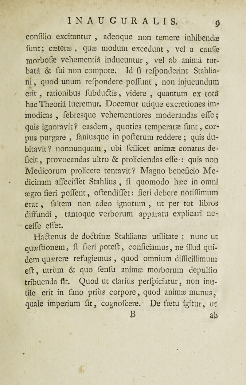 confilio excitantur , adeoque non temere inhibendae funt; caeterae, quas modum excedunt , vel a caufic morbofe vehementid inducuntur , vel ab anima tur¬ bata & fui non compote. Id fi refponderint Stahlia- ni, quod unum refpondere poffunt , non injucundum erit, rationibus fubdudtis, videre , quantum ex totti hac Theoria lucremur. Docemur utique excretiones im¬ modicas , febresque vehementiores moderandas effe; quis ignoravit? easdem, quoties temperatae funt, cor¬ pus purgare , faniusque in pofterum reddere ; quis du¬ bitavit? nonnunquam , ubi fcilicet animae conatus de¬ ficit , provocandas ultro & proliciendas effe : quis non Medicorum prolicere tentavit? Magno beneficio Me¬ dicinam affeciffet Stahlius , fi quomodo haec in omni segro fieri pollent, oftendiffet: fieri debere notiffimum erat , faltem non adeo ignotum , ut per tot libros diffundi , tantoque verborum apparatu explicari ne- - celfe effet. Haftenus de dodtrinae Stahlianae utilitate ; nunc ut quaeftionem, fi fieri poteft, conficiamus, ne illud qui¬ dem quaerere refugiemus , quod omnium difficillimum eft, utrum & quo fenfu animae morborum depulfio tribuenda fit. Quod ut clarius perfpiciatur, non inu¬ tile erit in fano prius corpore, quod animae munus, quale imperium fit, cognofcere. De foetu igitur, ut B ab