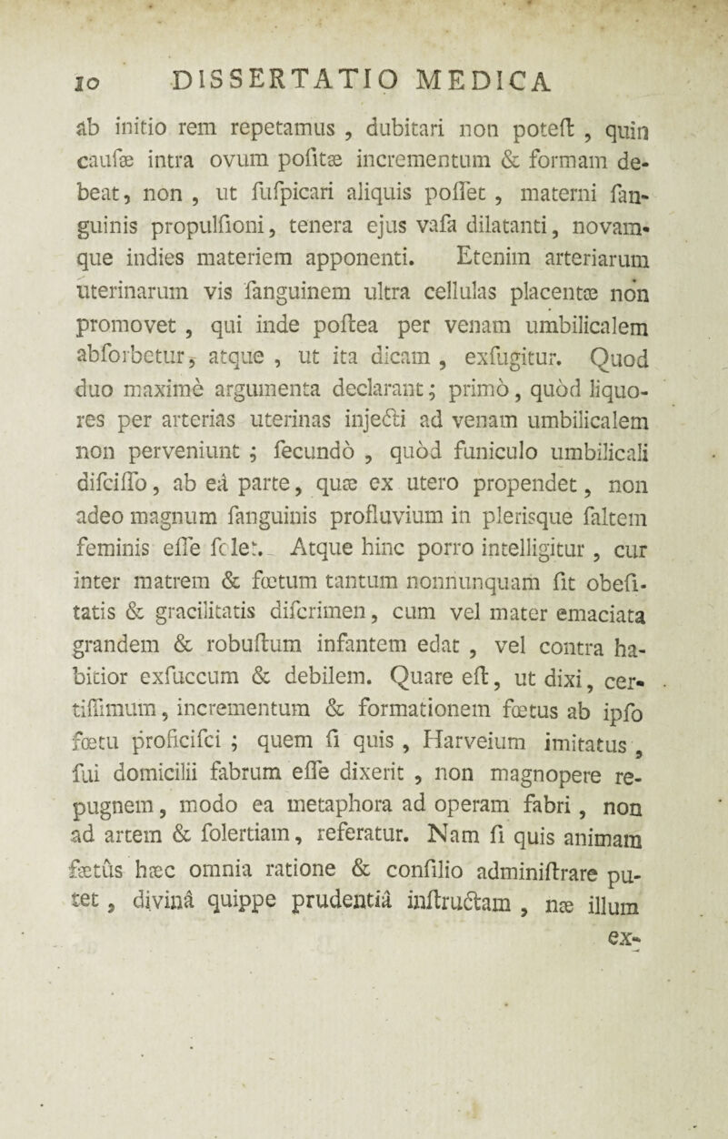 ab initio rem repetamus , dubitari non poteft 9 quin caufae intra ovum pofitae incrementum & formam de¬ beat , non , ut fufpicari aliquis poffet, materni {an¬ guinis propulfioni, tenera ejus vafa dilatanti, novam- que indies materiem apponenti. Etenim arteriarum uterinarum vis fanguinem ultra cellulas placentas non promovet 5 qui inde poftea per venam umbilicalem abforbetur j atque , ut ita dicam ? exfugitur. Quod duo maxime argumenta declarant; primo, quod liquo¬ res per arterias uterinas injedti ad venam umbilicalem non perveniunt ; fecundo , quod funiculo umbilicali difciffo, ab ea parte, quas ex utero propendet 5 non adeo magnum fanguinis profluvium in plerisque faltem feminis effe fcler., Atque hinc porro intelligitur ? cur inter matrem & foetum tantum nonnunquam fit obeli- tatis & gracilitatis difcrimen, cum vel mater emaciata grandem & robuftum infantem edat , vel contra ha¬ bitior exfuccum & debilem. Quare eft, ut dixi, cer- tifiimum, incrementum & formationem fetus ab ipfo fetu proficifci ; quem fi quis , Harveium imitatus fui domicilii fabrum effe dixerit , non magnopere re¬ pugnem , modo ea metaphora ad operam fabri, non ad artem & folertiam, referatur. Nam fi quis animam fetus haec omnia ratione & confilio adminiftrare pu¬ tet 5 divina quippe prudentia inftru&am , nae illum