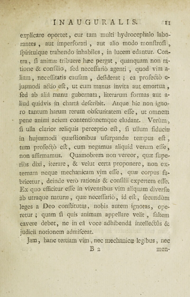 explicare oportet, cur tam multi hydrocephalo labo¬ rantes , aut imperforati , aut alio modo monftrofi , fpirituique trahendo inhabiles, in lucem edantur. Con¬ tra , fi anima; tribuere hac pergat , quanquam non ra¬ tione & confilio, fed necefiario agenti , quod vim a- liam, neceffitatis caufam , defiderat ; ea profecto e- jusmodi accio effc, ut cum manus invita aut emortua , fed ab alid manu gubernata, literarum formas aut a- liud quidvis in chartd defcribit. Atque hic non igno¬ ro tantum harum rerum obfcuritatem eife, ut omnem pene animi aciem contentionemque eludant. Verum, fi ulla clarior reliquis perceptio eft, fi ullum fiducite in hujusmodi quseftionibus ufurpandss tempus eft, tum profecto eft, cum negamus aliquid verum eife, non affirmamus. Quamobrem non vereor, quse fupe- rius dixi, iterare, & velut certa proponere, non ex¬ ternam neque mechanicam vim effe, quse corpus fa¬ bricetur , deinde vero rationis & confilii expertem eife. Ex quo efficitur effe in viventibus vim aliquam diverfss ab utraque natura, qute necefiario, id eft, fecundum leges a Deo conftitutas, nobis autem ignotas, ope¬ retur ; quam fi quis animam appellare velit , faltem cavere debet, ne in ed voce adhibendd intellectus & judicii notionem admifceat. Jam, hanc tertiam vim, nec mechanicae legibus, nec