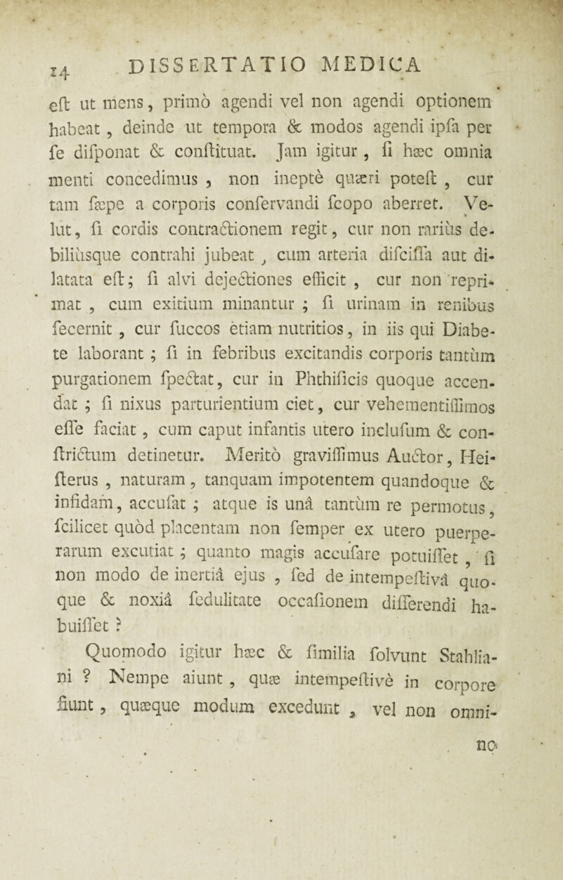 14 eft ut mens, primo agendi vel non agendi optionem habeat , deinde ut tempora & modos agendi ipfa per fe difponat & conftituat. Jam igitur, fi haec omnia menti concedimus 5 non inepte quaeri potefi; 5 cur tam facpe a corporis confervandi fcopo aberret. Ve- lut, fi cordis contradlionem regit, cur non rarius de- biliusque contrahi jubeat , cum arteria difciffa aut di¬ latata eft; fi alvi dejectiones efficit , cur non repri¬ mat , cum exitium minantur ; fi urinam in renibus fecernit , cur fuccos etiam nutritios, in iis qui Diabe¬ te laborant ; fi in febribus excitandis corporis tantum purgationem fpedlat, cur in Phthificis quoque accen¬ dat ; fi nixus parturientium ciet, cur vehementiffimos effe faciat, cum caput infantis utero inclufum & con- ftridtum detinetur. Merito graviffimus Audior, Hei- fterus , naturam, tanquam impotentem quandoque & infidam, accufat ; atque is und tantum re permotus, fcilicet quod placentam non femper ex utero puerpe¬ rarum excutiat; quanto magis accufare potuiffet ' fi non modo de inertia ejus , fed de intempeftiv& quo. que & noxia fedulitate occafionem differendi ha- buiffet ? Quomodo igitur haec & fimilia folvunt Stahlia- ni ? Nempe aiunt , quae intempeftiv& in corpore fiunt, quaeque modum excedunt a vel non omni¬ no