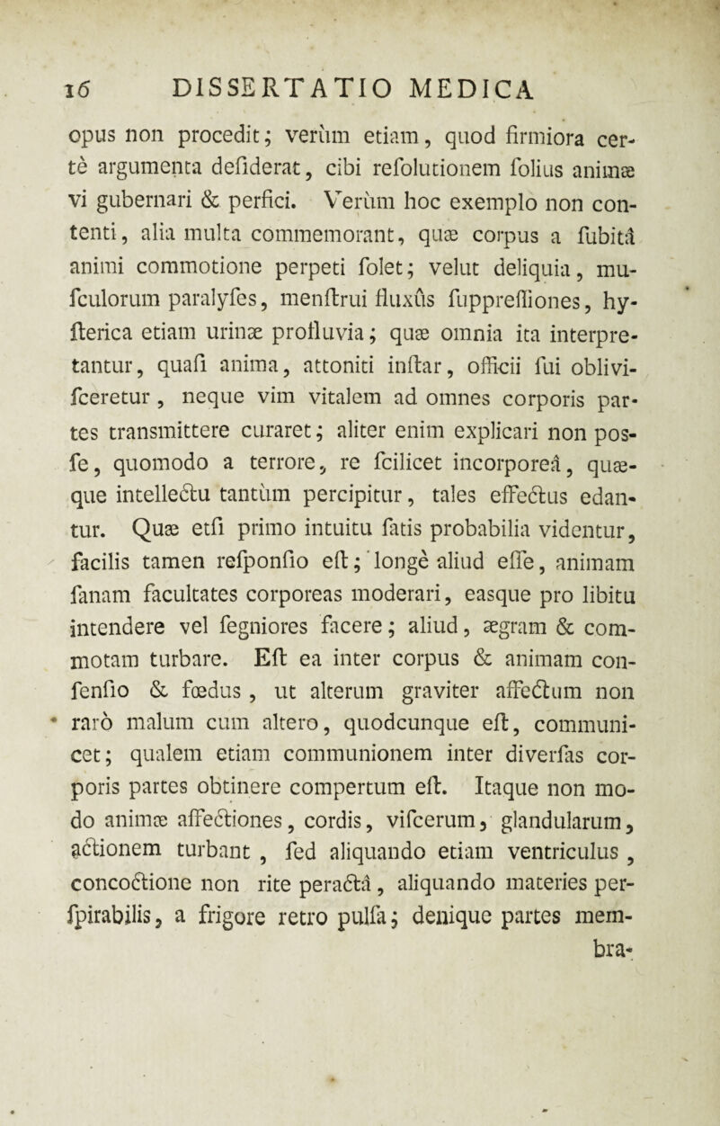 opus non procedit; verum etiam, quod firmiora cer¬ te argumenta defiderat, cibi refolutionem folius animas vi gubernari & perfici. Verum hoc exemplo non con¬ tenti, alia multa commemorant, quas corpus a fubitd animi commotione perpeti folet; velut deliquia, mu- fculorum paralyfes, menftrui fluxus fupprefliones, hy- fterica etiam urinae profluvia; quae omnia ita interpre¬ tantur, quafi anima, attoniti inftar, officii lui oblivi- fceretur , neque vim vitalem ad omnes corporis par¬ tes transmittere curaret; aliter enim explicari non pos- fe, quomodo a terrore, re fcilicet incorporea, quae¬ que intelle&u tantum percipitur, tales effeftus edan¬ tur. Quae etfi primo intuitu fatis probabilia videntur, facilis tamen refponfio eft; longe aliud effe, animam fanam facultates corporeas moderari, easque pro libitu intendere vel fegniores facere; aliud, aegram & com¬ motam turbare. Eft ea inter corpus & animam con- fenfio & foedus , ut alterum graviter affedhim non raro malum cum altero, quodcunque eft, communi¬ cet; qualem etiam communionem inter diverfas cor¬ poris partes obtinere compertum eft. Itaque non mo¬ do animae affediones, cordis, vifcerum, glandularum, actionem turbant , fed aliquando etiam ventriculus , concodtione non rite perafta , aliquando materies per- fpirabilis, a frigore retro pulfa; denique partes mem¬ bra-