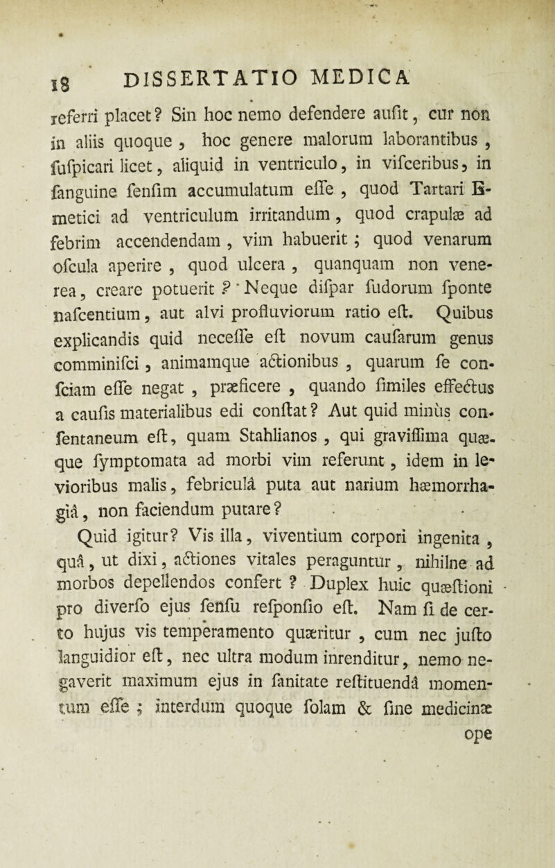 referri placet ? Sin hoc nemo defendere aufit, cur non in aliis quoque , hoc genere malorum laborantibus , fufpicari licet, aliquid in ventriculo, in vifceribus, in fanguine fenfim accumulatum effe , quod Tartari B- metici ad ventriculum irritandum, quod crapulse ad febrim accendendam , vim habuerit; quod venarum ofcula aperire , quod ulcera , quanquam non vene- rea, creare potuerit ?' Neque difpar fudorum fponte nafcentium, aut alvi profluviorum ratio eft. Quibus explicandis quid neceffe eft novum caufarum genus comminifci, animamque actionibus , quarum fe con- fciam effe negat , praeficere , quando fimiles effectus a caufis materialibus edi conftat ? Aut quid minus con* fentaneum eft, quam Stahlianos , qui graviflima quaj. que fymptomata ad morbi vim referunt, idem in le¬ vioribus malis, febricula puta aut narium haemorrha¬ gia , non faciendum putare ? • Quid igitur? Vis illa, viventium corpori ingenita , quS, ut dixi, adtiones vitales peraguntur, nihilne ad morbos depellendos confert ? Duplex huic quaeftioni pro diverfo ejus fenfu refponfio eft. Nam fi de cer¬ to hujus vis temperamento quaeritur , cum nec jufto languidior eft, nec ultra modum inrenditur, nemo ne¬ gaverit maximum ejus in fanitate reftituendii momen¬ tum effe ; interdum quoque folam & fine medicinae ope