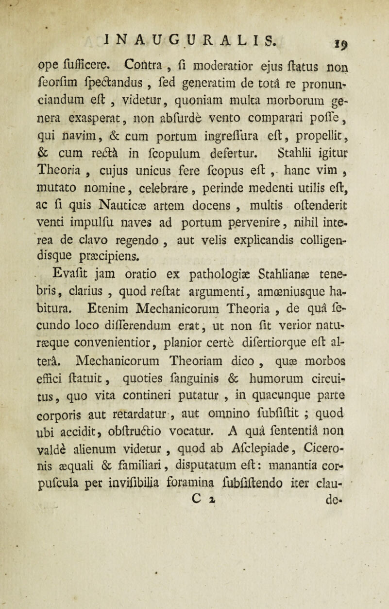 39 ope fufficere. Cofitra , fi moderatior ejus flatus non feorfim fpe&andus, fed generatim de toni re pronun- ciandum eft , videtur, quoniam multa morborum ge¬ nera exasperat, non abfurde vento comparari poffe, qui navim, & cum portum ingrefllira eft, propellit, & cum rectii in fcopulum defertur. Stahlii igitur Theoria , cujus unicus fere fcopus eft , hanc vim , mutato nomine, celebrare , perinde medenti utilis eft, ac fi quis Nautica: artem docens , multis oftenderit venti impulfu naves ad portum pervenire, nihil inte¬ rea de clavo regendo , aut velis explicandis colligen- disque praecipiens. Evafit jam oratio ex pathologise Stahlianse tene¬ bris , clarius , quod reftat argumenti, amceniusque ha¬ bitura. Etenim Mechanicorum Theoria , de qud fe¬ cundo loco differendum erat, ut non fit verior natu¬ raeque convenientior, planior certe difertiorque eft al¬ tera. Mechanicorum Theoriam dico , quae morbos effici ftatuit, quoties fanguinis & humorum circui¬ tus, quo vita contineri putatur , in quacunque parte corporis aut retardatur, aut omnino fubfiftit ; quod ubi accidit, obftructio vocatur. A qua fententid non valde alienum videtur , quod ab Afclepiade, Cicero¬ nis aequali & familiari, disputatum eft: manantia cor- pufcula per invifibilia foramina fubfiftendo iter clau- C x de-